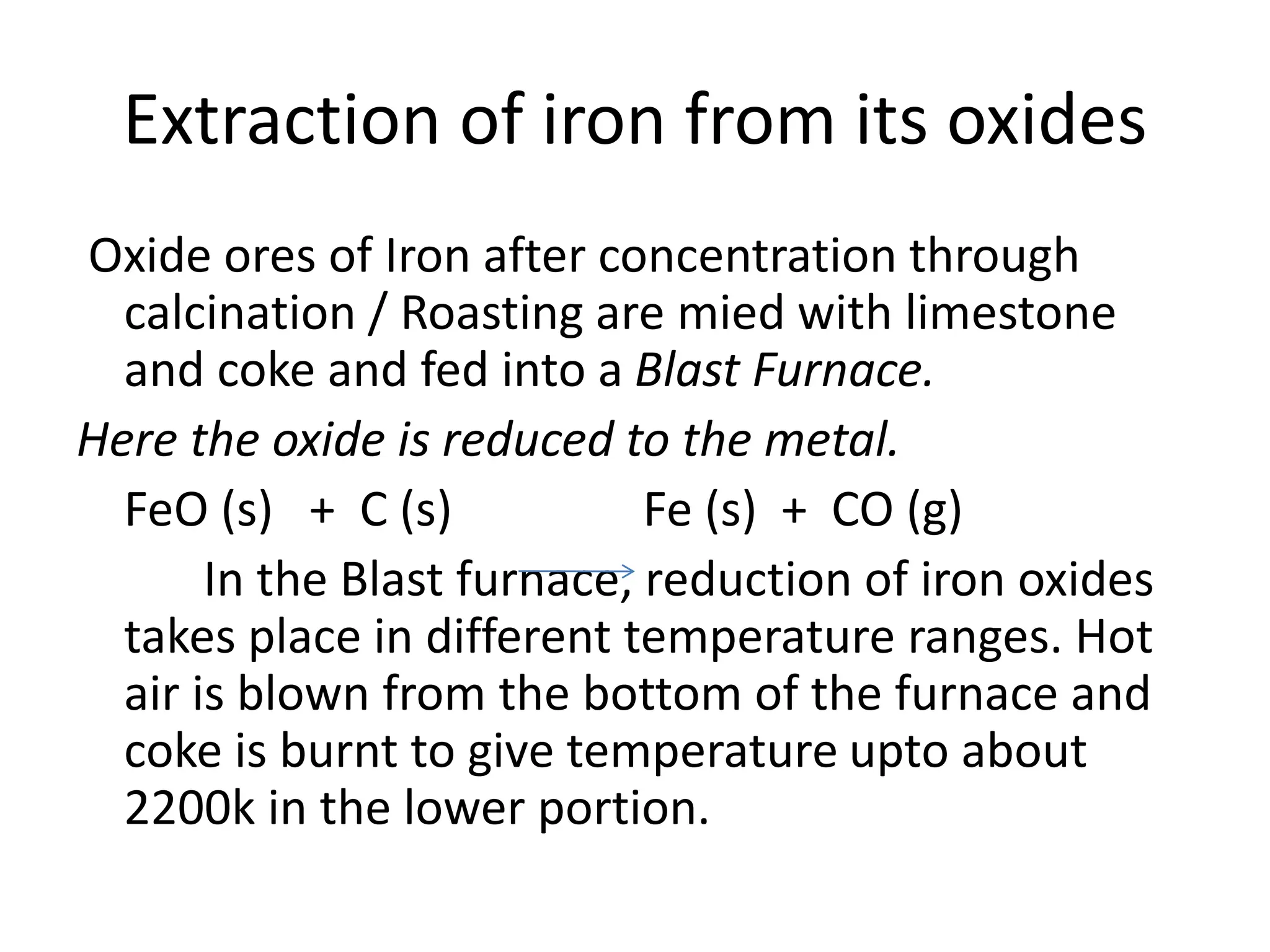 Extraction of iron from its oxides
Oxide ores of Iron after concentration through
calcination / Roasting are mied with limestone
and coke and fed into a Blast Furnace.
Here the oxide is reduced to the metal.
FeO (s) + C (s) Fe (s) + CO (g)
In the Blast furnace, reduction of iron oxides
takes place in different temperature ranges. Hot
air is blown from the bottom of the furnace and
coke is burnt to give temperature upto about
2200k in the lower portion.
 