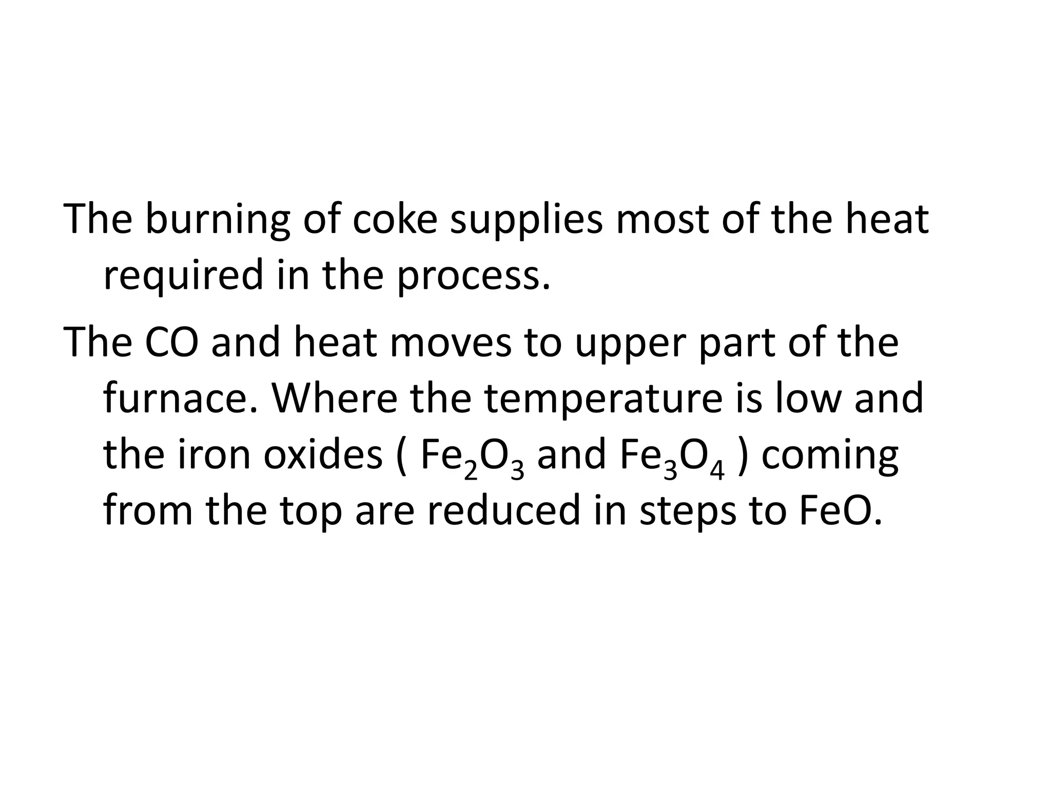 The burning of coke supplies most of the heat
required in the process.
The CO and heat moves to upper part of the
furnace. Where the temperature is low and
the iron oxides ( Fe2O3 and Fe3O4 ) coming
from the top are reduced in steps to FeO.
 