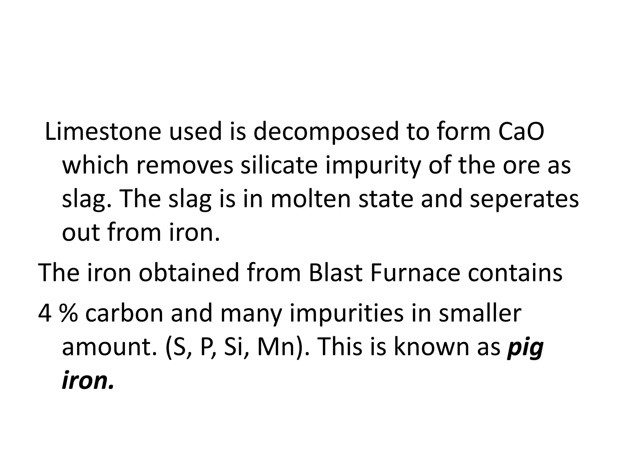 Limestone used is decomposed to form CaO
which removes silicate impurity of the ore as
slag. The slag is in molten state and seperates
out from iron.
The iron obtained from Blast Furnace contains
4 % carbon and many impurities in smaller
amount. (S, P, Si, Mn). This is known as pig
iron.
 