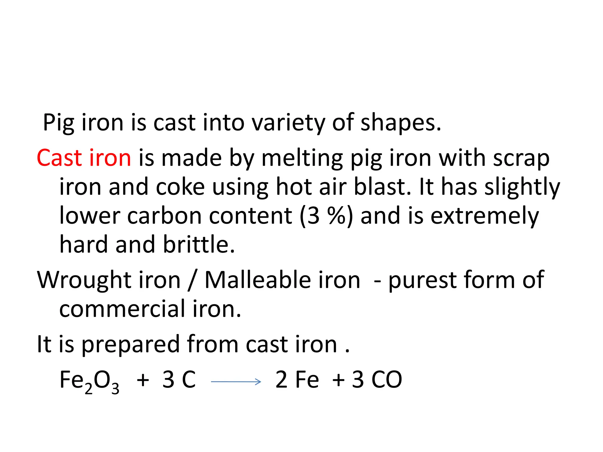 Pig iron is cast into variety of shapes.
Cast iron is made by melting pig iron with scrap
iron and coke using hot air blast. It has slightly
lower carbon content (3 %) and is extremely
hard and brittle.
Wrought iron / Malleable iron - purest form of
commercial iron.
It is prepared from cast iron .
Fe2O3 + 3 C 2 Fe + 3 CO
 
