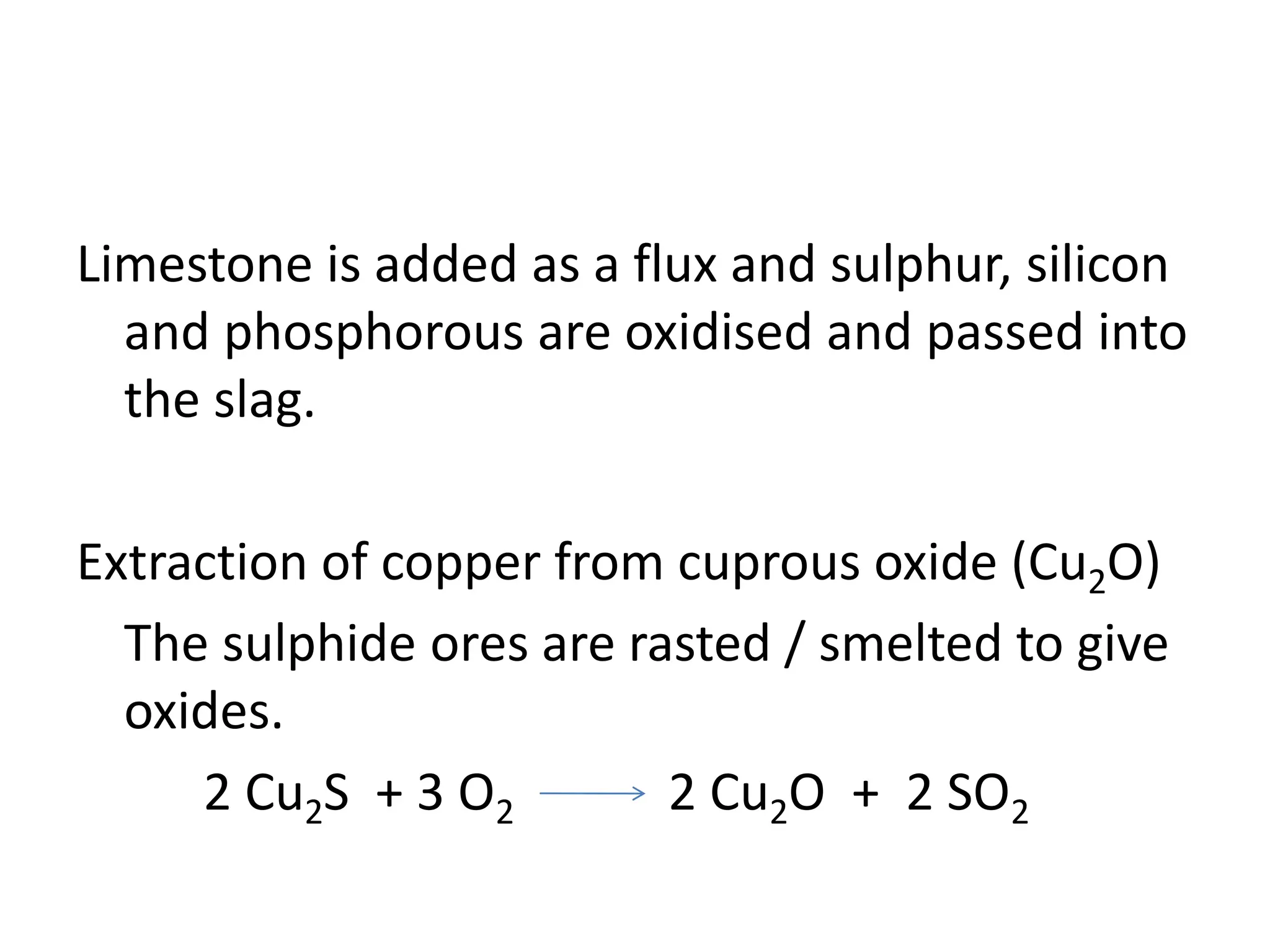 Limestone is added as a flux and sulphur, silicon
and phosphorous are oxidised and passed into
the slag.
Extraction of copper from cuprous oxide (Cu2O)
The sulphide ores are rasted / smelted to give
oxides.
2 Cu2S + 3 O2 2 Cu2O + 2 SO2
 