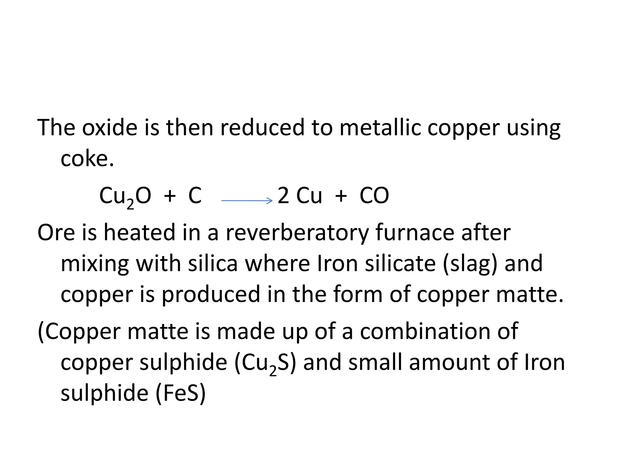 The oxide is then reduced to metallic copper using
coke.
Cu2O + C 2 Cu + CO
Ore is heated in a reverberatory furnace after
mixing with silica where Iron silicate (slag) and
copper is produced in the form of copper matte.
(Copper matte is made up of a combination of
copper sulphide (Cu2S) and small amount of Iron
sulphide (FeS)
 