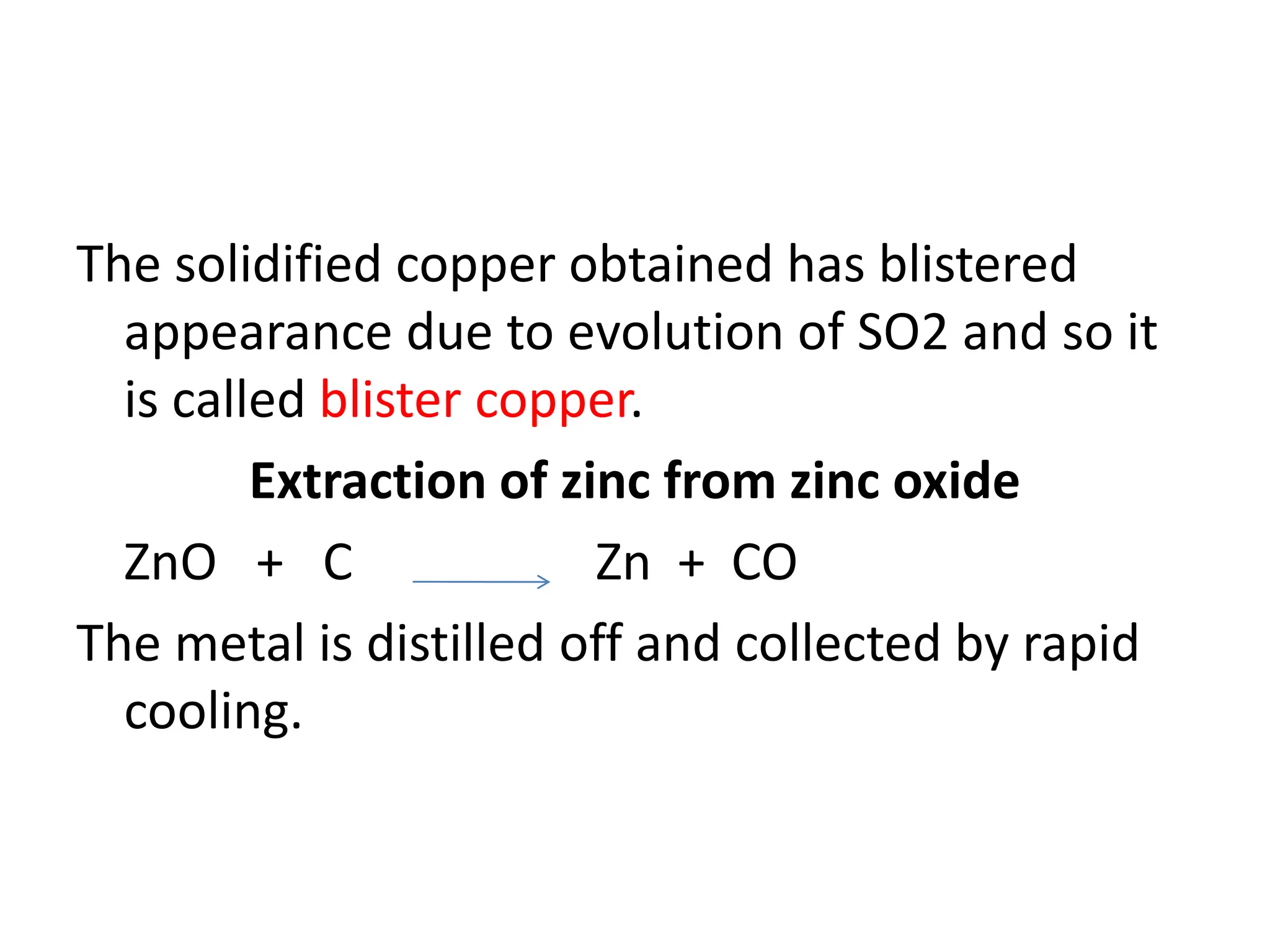 The solidified copper obtained has blistered
appearance due to evolution of SO2 and so it
is called blister copper.
Extraction of zinc from zinc oxide
ZnO + C Zn + CO
The metal is distilled off and collected by rapid
cooling.
 