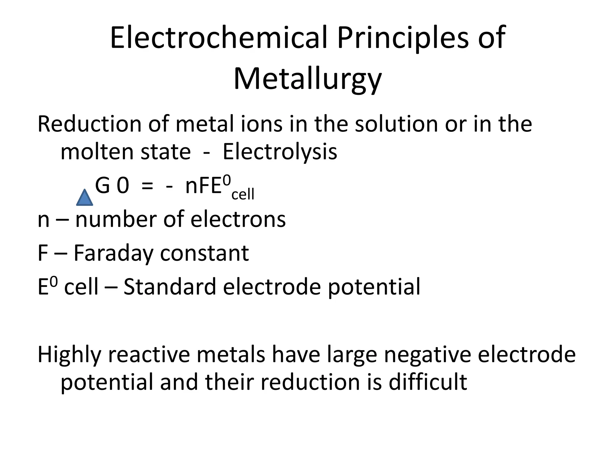 Electrochemical Principles of
Metallurgy
Reduction of metal ions in the solution or in the
molten state - Electrolysis
G 0 = - nFE0
cell
n – number of electrons
F – Faraday constant
E0 cell – Standard electrode potential
Highly reactive metals have large negative electrode
potential and their reduction is difficult
 