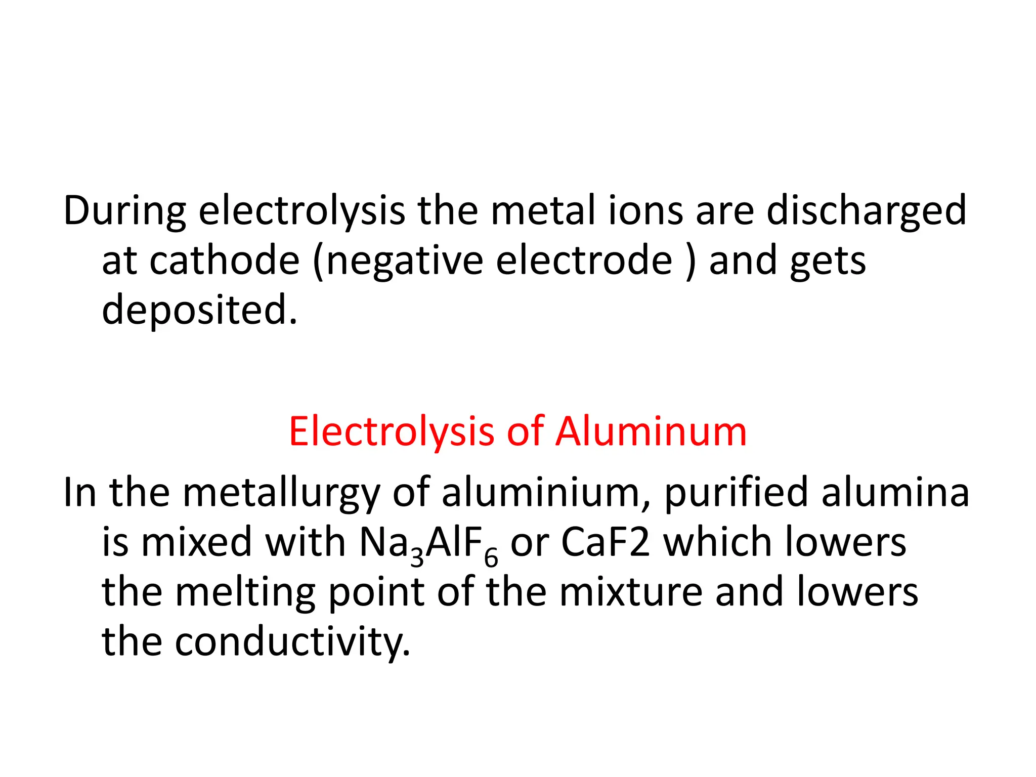 During electrolysis the metal ions are discharged
at cathode (negative electrode ) and gets
deposited.
Electrolysis of Aluminum
In the metallurgy of aluminium, purified alumina
is mixed with Na3AlF6 or CaF2 which lowers
the melting point of the mixture and lowers
the conductivity.
 