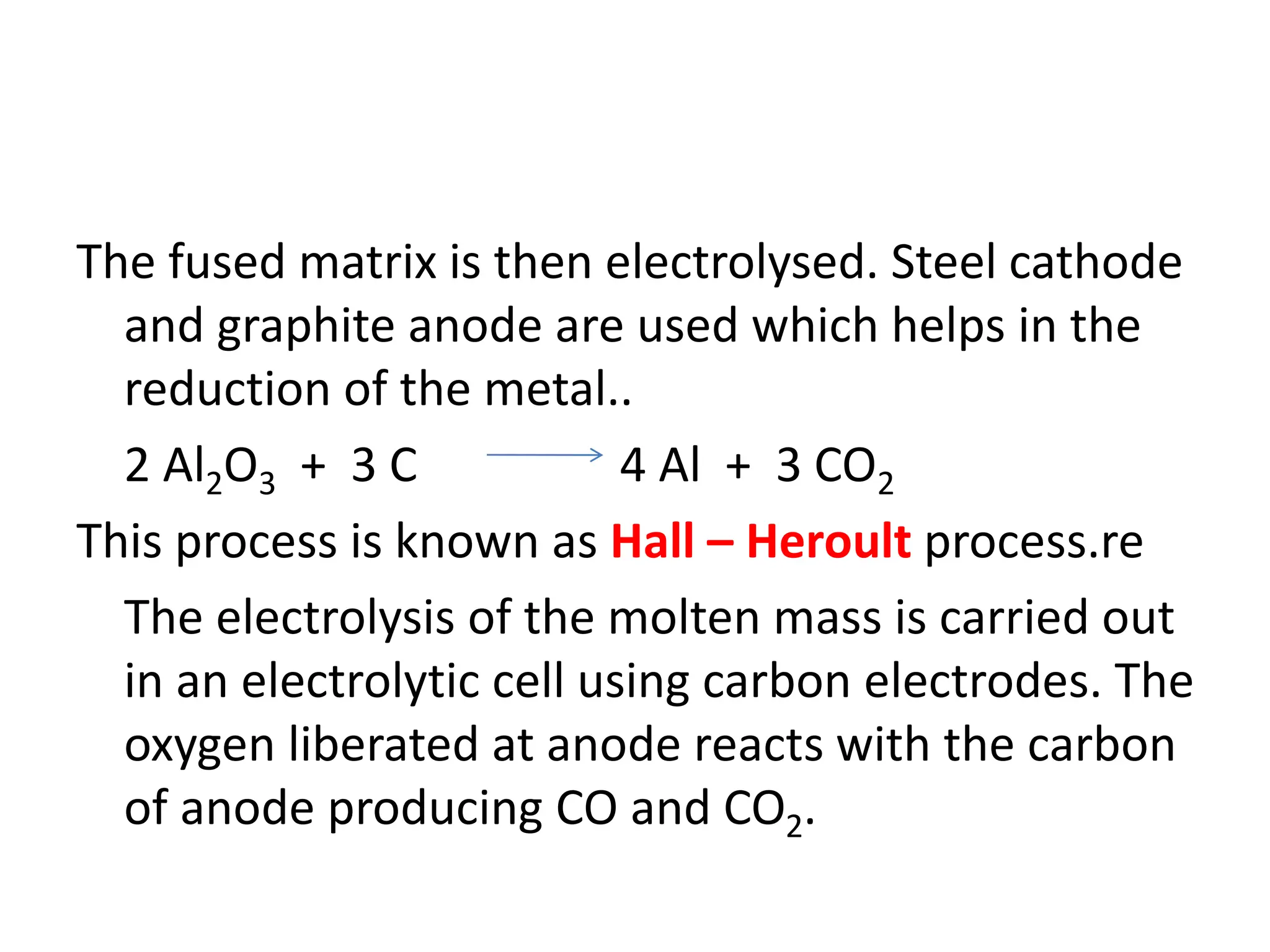 The fused matrix is then electrolysed. Steel cathode
and graphite anode are used which helps in the
reduction of the metal..
2 Al2O3 + 3 C 4 Al + 3 CO2
This process is known as Hall – Heroult process.re
The electrolysis of the molten mass is carried out
in an electrolytic cell using carbon electrodes. The
oxygen liberated at anode reacts with the carbon
of anode producing CO and CO2.
 