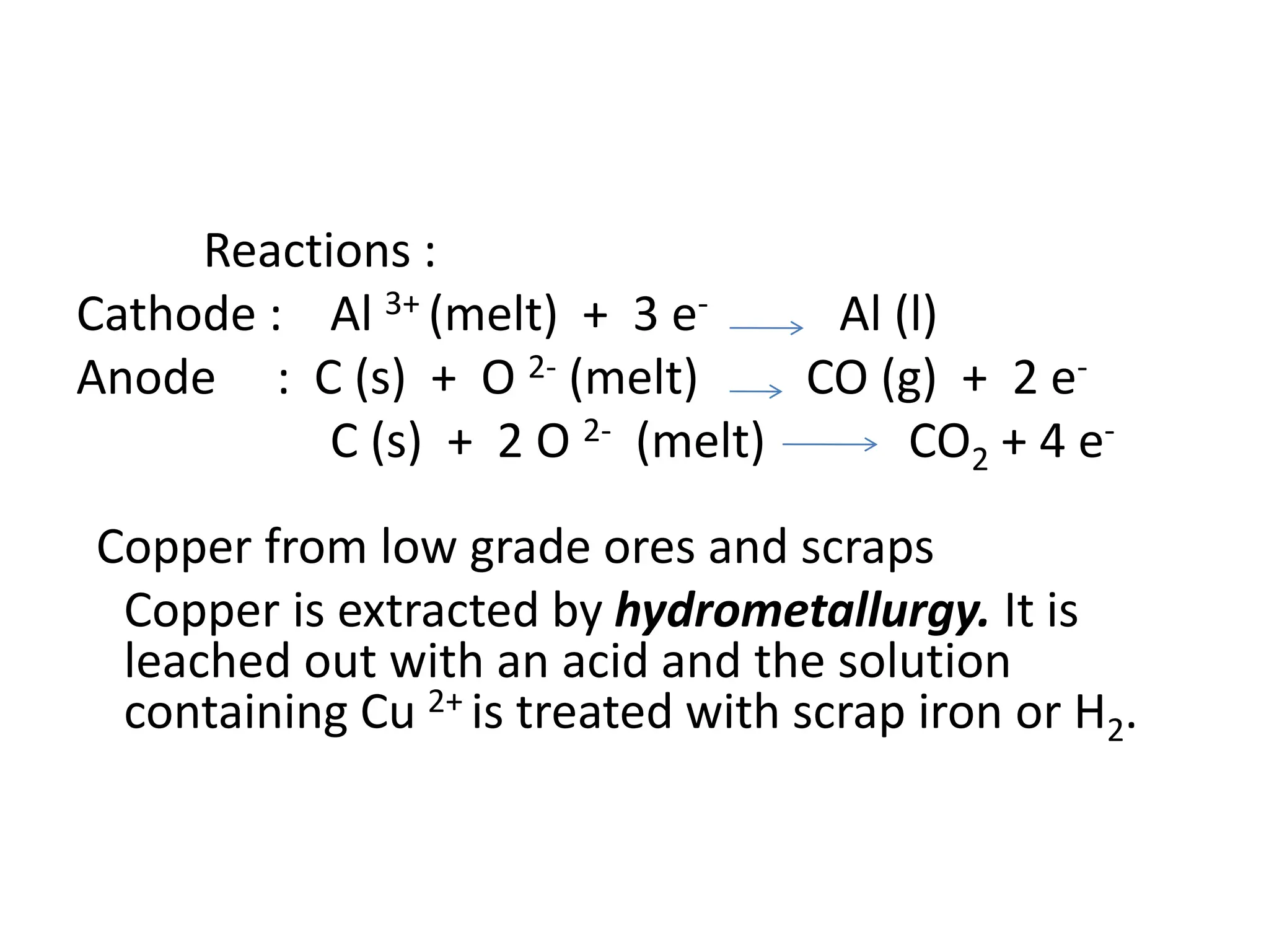 Reactions :
Cathode : Al 3+ (melt) + 3 e- Al (l)
Anode : C (s) + O 2- (melt) CO (g) + 2 e-
C (s) + 2 O 2- (melt) CO2 + 4 e-
Copper from low grade ores and scraps
Copper is extracted by hydrometallurgy. It is
leached out with an acid and the solution
containing Cu 2+ is treated with scrap iron or H2.
 
