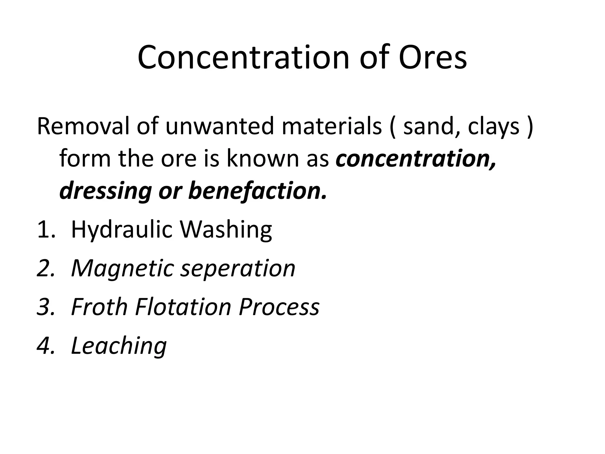 Concentration of Ores
Removal of unwanted materials ( sand, clays )
form the ore is known as concentration,
dressing or benefaction.
1. Hydraulic Washing
2. Magnetic seperation
3. Froth Flotation Process
4. Leaching
 