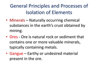 General Principles and Processes of
Isolation of Elements
• Minerals – Naturally occurring chemical
substances in the earth’s crust obtained by
mining.
• Ores - Ore is natural rock or sediment that
contains one or more valuable minerals,
typically containing metals.
• Gangue – Earthy or undesired material
present in the ore.
 
