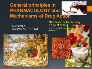 General principles in
PHARMACOLOGY and
Mechanisms of Drug Action
                       “The best cure for the body
 MERLYN A.             is a quiet mind.”
                       Napoleon I (1769-1821) Napoleon
  BARACLAN, RN, RMT     Bonaparte.
 