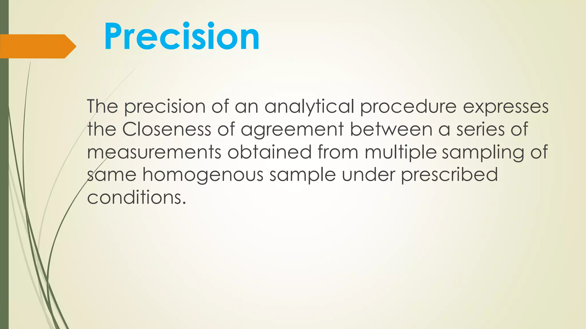 Precision
The precision of an analytical procedure expresses
the Closeness of agreement between a series of
measurements obtained from multiple sampling of
same homogenous sample under prescribed
conditions.
 
