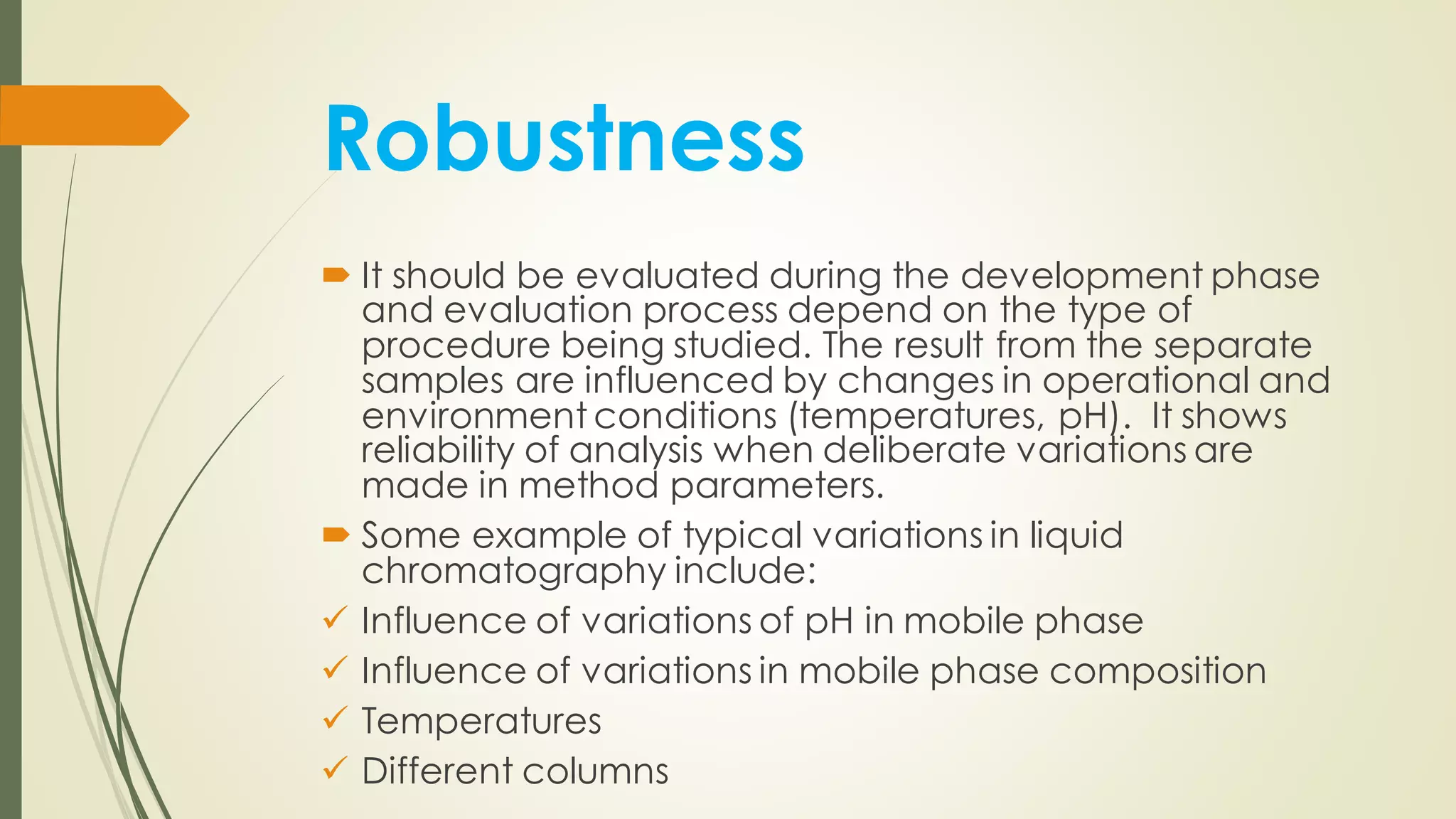 Robustness
 It should be evaluated during the development phase
and evaluation process depend on the type of
procedure being studied. The result from the separate
samples are influenced by changes in operational and
environment conditions (temperatures, pH). It shows
reliability of analysis when deliberate variations are
made in method parameters.
 Some example of typical variations in liquid
chromatography include:
✓ Influence of variations of pH in mobile phase
✓ Influence of variations in mobile phase composition
✓ Temperatures
✓ Different columns
 