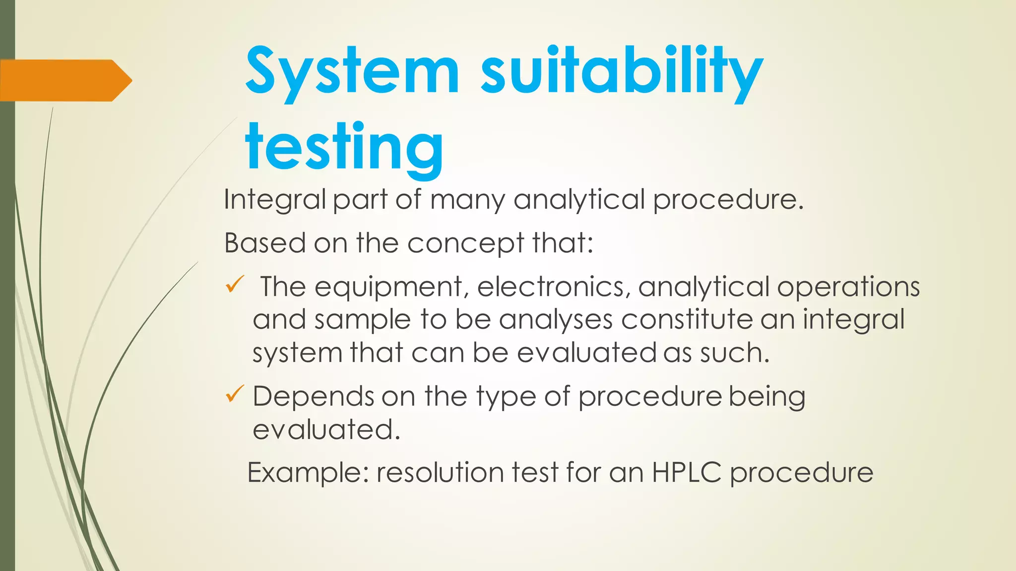 System suitability
testing
Integral part of many analytical procedure.
Based on the concept that:
✓ The equipment, electronics, analytical operations
and sample to be analyses constitute an integral
system that can be evaluated as such.
✓ Depends on the type of procedure being
evaluated.
Example: resolution test for an HPLC procedure
 