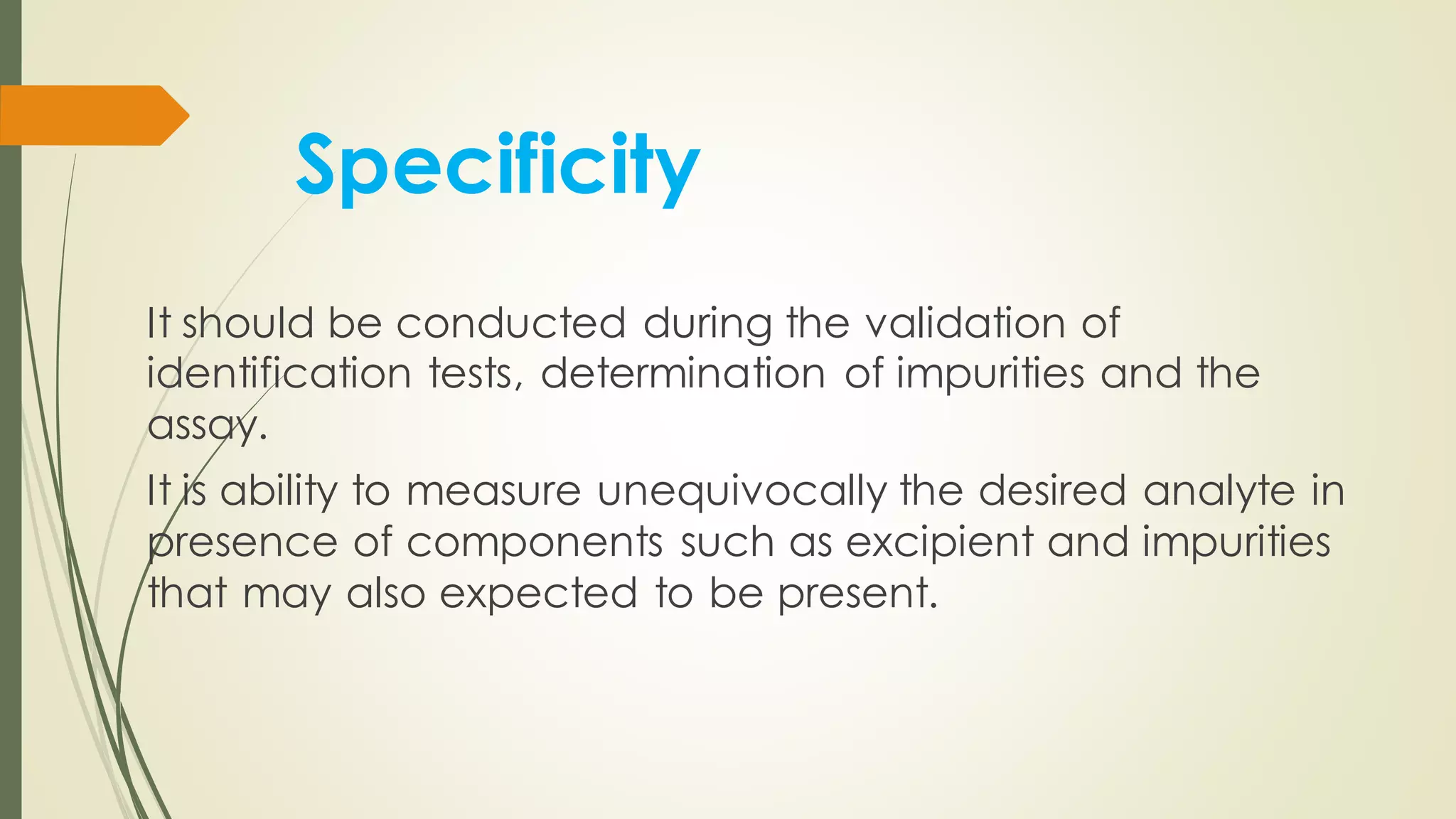 Specificity
It should be conducted during the validation of
identification tests, determination of impurities and the
assay.
It is ability to measure unequivocally the desired analyte in
presence of components such as excipient and impurities
that may also expected to be present.
 