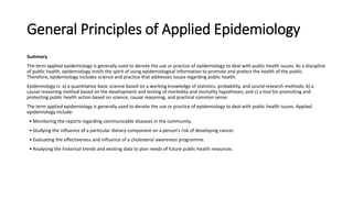 General Principles of Applied Epidemiology
Summary
The term applied epidemiology is generally used to denote the use or practice of epidemiology to deal with public health issues. As a discipline
of public health, epidemiology instils the spirit of using epidemiological information to promote and protect the health of the public.
Therefore, epidemiology includes science and practice that addresses issues regarding public health.
Epidemiology is: a) a quantitative basic science based on a working knowledge of statistics, probability, and sound research methods; b) a
causal reasoning method based on the development and testing of morbidity and mortality hypotheses; and c) a tool for promoting and
protecting public health action based on science, causal reasoning, and practical common sense.
The term applied epidemiology is generally used to denote the use or practice of epidemiology to deal with public health issues. Applied
epidemiology include:
• Monitoring the reports regarding communicable diseases in the community.
• Studying the influence of a particular dietary component on a person’s risk of developing cancer.
• Evaluating the effectiveness and influence of a cholesterol awareness programme.
• Analysing the historical trends and existing data to plan needs of future public health resources.
 