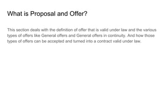 What is Proposal and Offer?
This section deals with the definition of offer that is valid under law and the various
types of offers like General offers and General offers in continuity. And how those
types of offers can be accepted and turned into a contract valid under law.
 