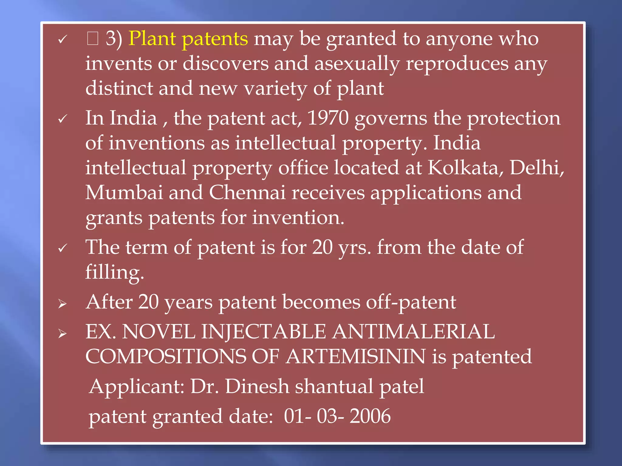  3) Plant patents may be granted to anyone who
invents or discovers and asexually reproduces any
distinct and new variety of plant
 In India , the patent act, 1970 governs the protection
of inventions as intellectual property. India
intellectual property office located at Kolkata, Delhi,
Mumbai and Chennai receives applications and
grants patents for invention.
 The term of patent is for 20 yrs. from the date of
filling.
 After 20 years patent becomes off-patent
 EX. NOVEL INJECTABLE ANTIMALERIAL
COMPOSITIONS OF ARTEMISININ is patented
Applicant: Dr. Dinesh shantual patel
patent granted date: 01- 03- 2006
 