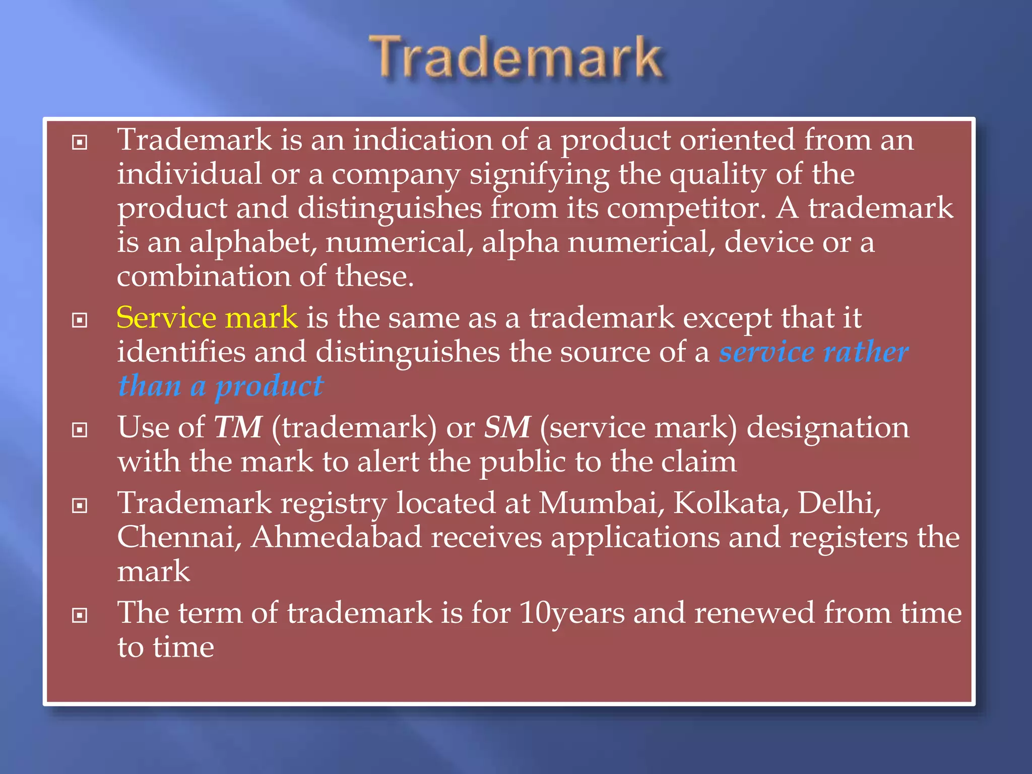  Trademark is an indication of a product oriented from an
individual or a company signifying the quality of the
product and distinguishes from its competitor. A trademark
is an alphabet, numerical, alpha numerical, device or a
combination of these.
 Service mark is the same as a trademark except that it
identifies and distinguishes the source of a service rather
than a product
 Use of TM (trademark) or SM (service mark) designation
with the mark to alert the public to the claim
 Trademark registry located at Mumbai, Kolkata, Delhi,
Chennai, Ahmedabad receives applications and registers the
mark
 The term of trademark is for 10years and renewed from time
to time
 