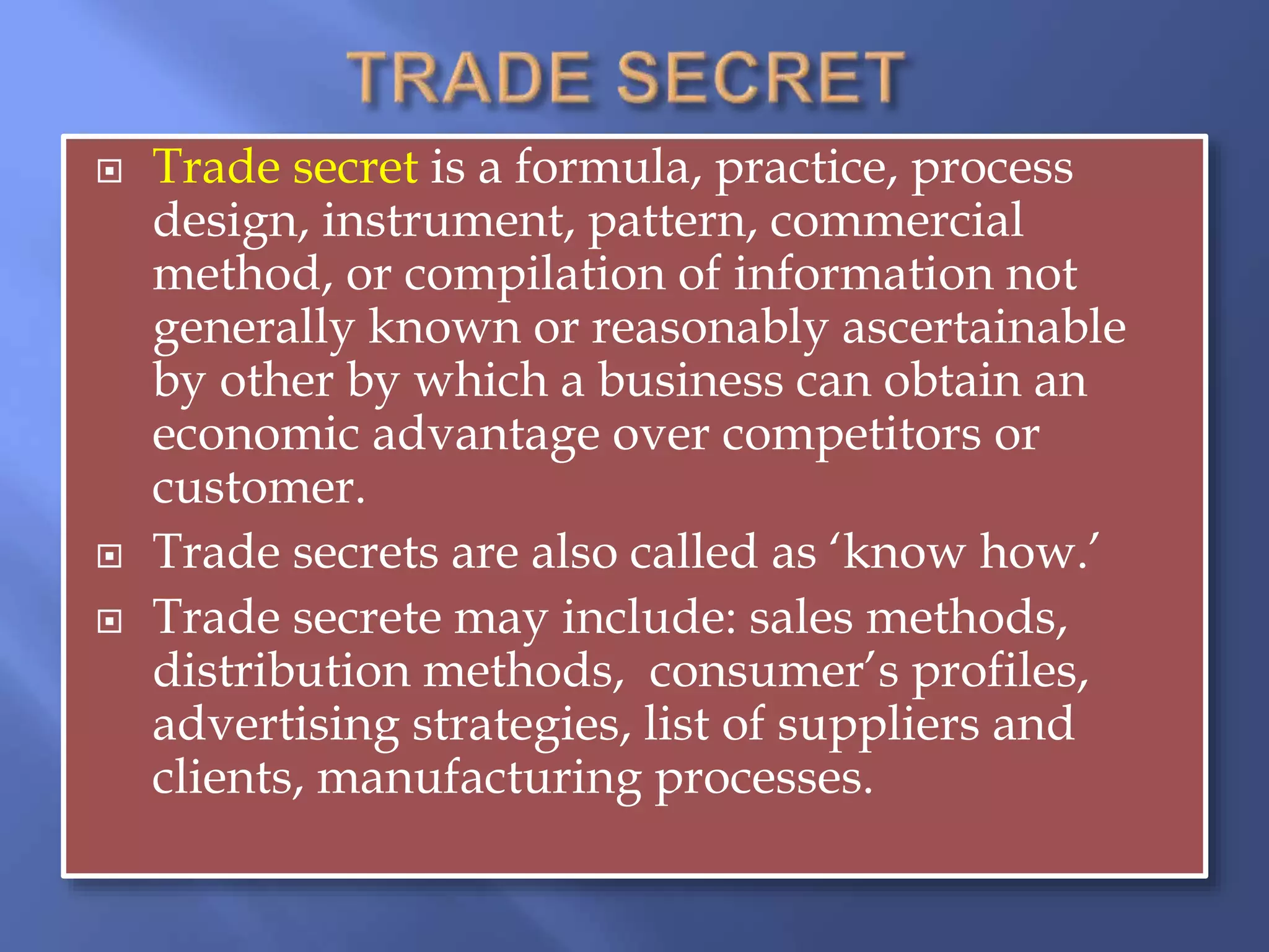  Trade secret is a formula, practice, process
design, instrument, pattern, commercial
method, or compilation of information not
generally known or reasonably ascertainable
by other by which a business can obtain an
economic advantage over competitors or
customer.
 Trade secrets are also called as ‘know how.’
 Trade secrete may include: sales methods,
distribution methods, consumer’s profiles,
advertising strategies, list of suppliers and
clients, manufacturing processes.
 