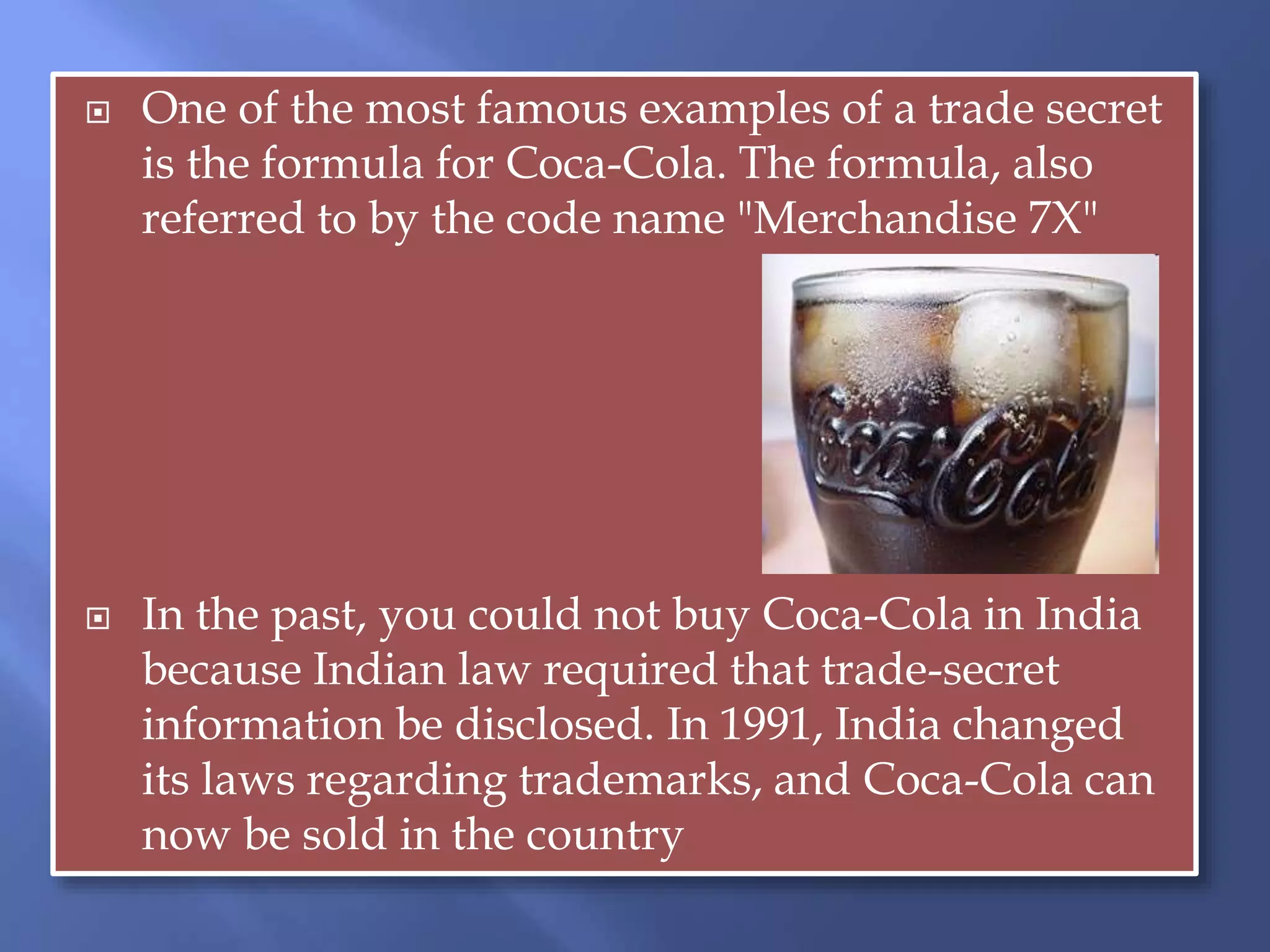  One of the most famous examples of a trade secret
is the formula for Coca-Cola. The formula, also
referred to by the code name "Merchandise 7X"
 In the past, you could not buy Coca-Cola in India
because Indian law required that trade-secret
information be disclosed. In 1991, India changed
its laws regarding trademarks, and Coca-Cola can
now be sold in the country
 