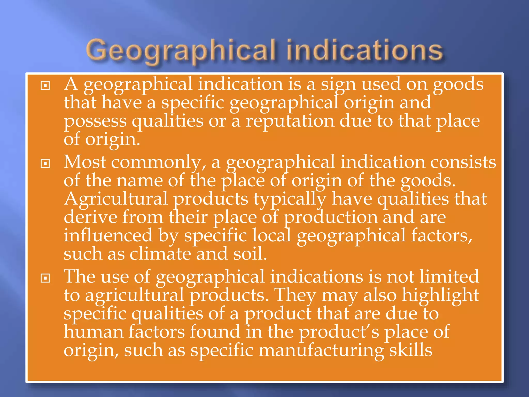  A geographical indication is a sign used on goods
that have a specific geographical origin and
possess qualities or a reputation due to that place
of origin.
 Most commonly, a geographical indication consists
of the name of the place of origin of the goods.
Agricultural products typically have qualities that
derive from their place of production and are
influenced by specific local geographical factors,
such as climate and soil.
 The use of geographical indications is not limited
to agricultural products. They may also highlight
specific qualities of a product that are due to
human factors found in the product’s place of
origin, such as specific manufacturing skills
 