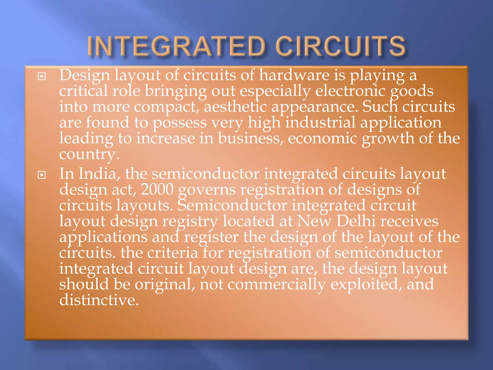  Design layout of circuits of hardware is playing a
critical role bringing out especially electronic goods
into more compact, aesthetic appearance. Such circuits
are found to possess very high industrial application
leading to increase in business, economic growth of the
country.
 In India, the semiconductor integrated circuits layout
design act, 2000 governs registration of designs of
circuits layouts. Semiconductor integrated circuit
layout design registry located at New Delhi receives
applications and register the design of the layout of the
circuits. the criteria for registration of semiconductor
integrated circuit layout design are, the design layout
should be original, not commercially exploited, and
distinctive.
 