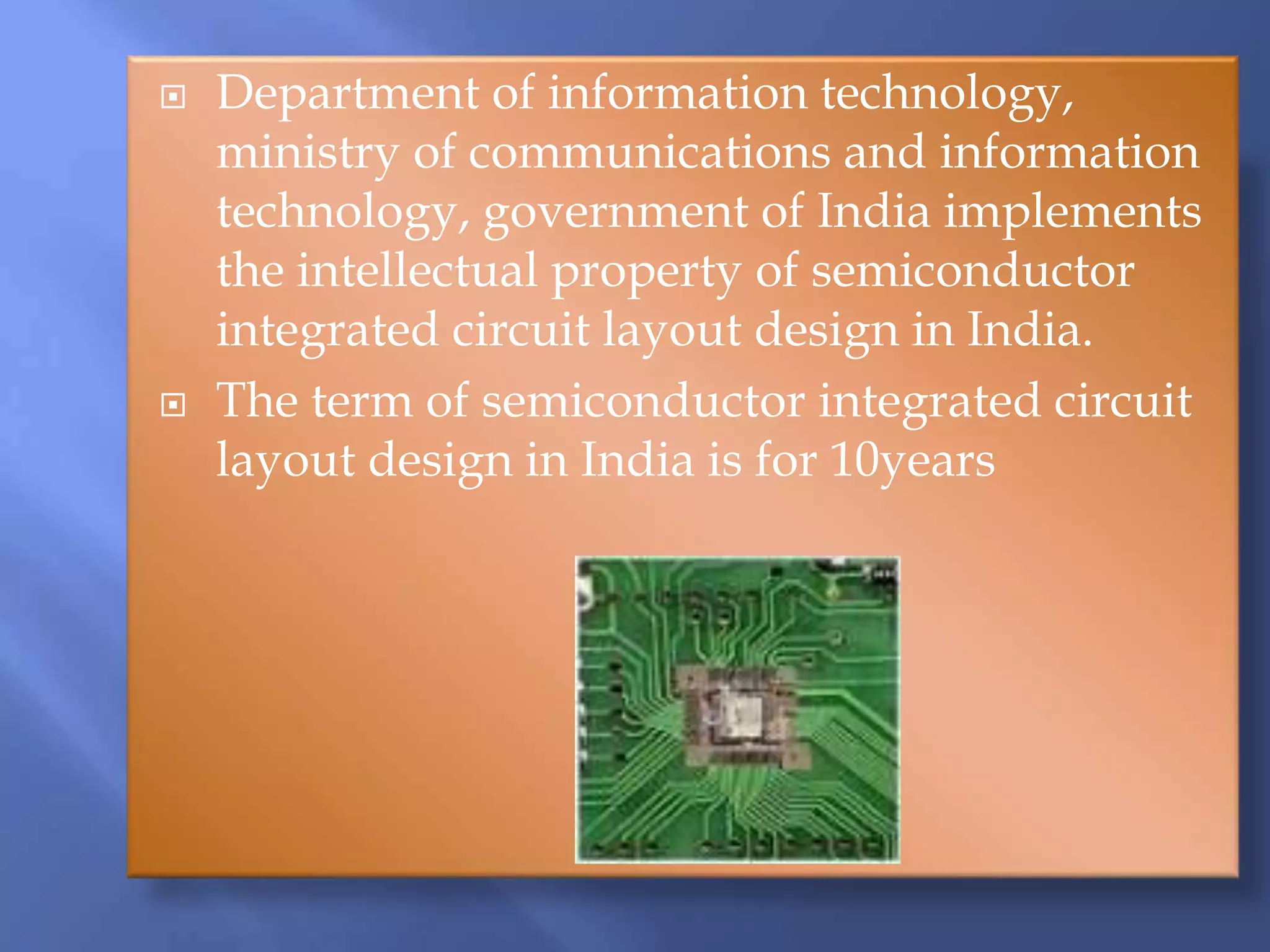  Department of information technology,
ministry of communications and information
technology, government of India implements
the intellectual property of semiconductor
integrated circuit layout design in India.
 The term of semiconductor integrated circuit
layout design in India is for 10years
 