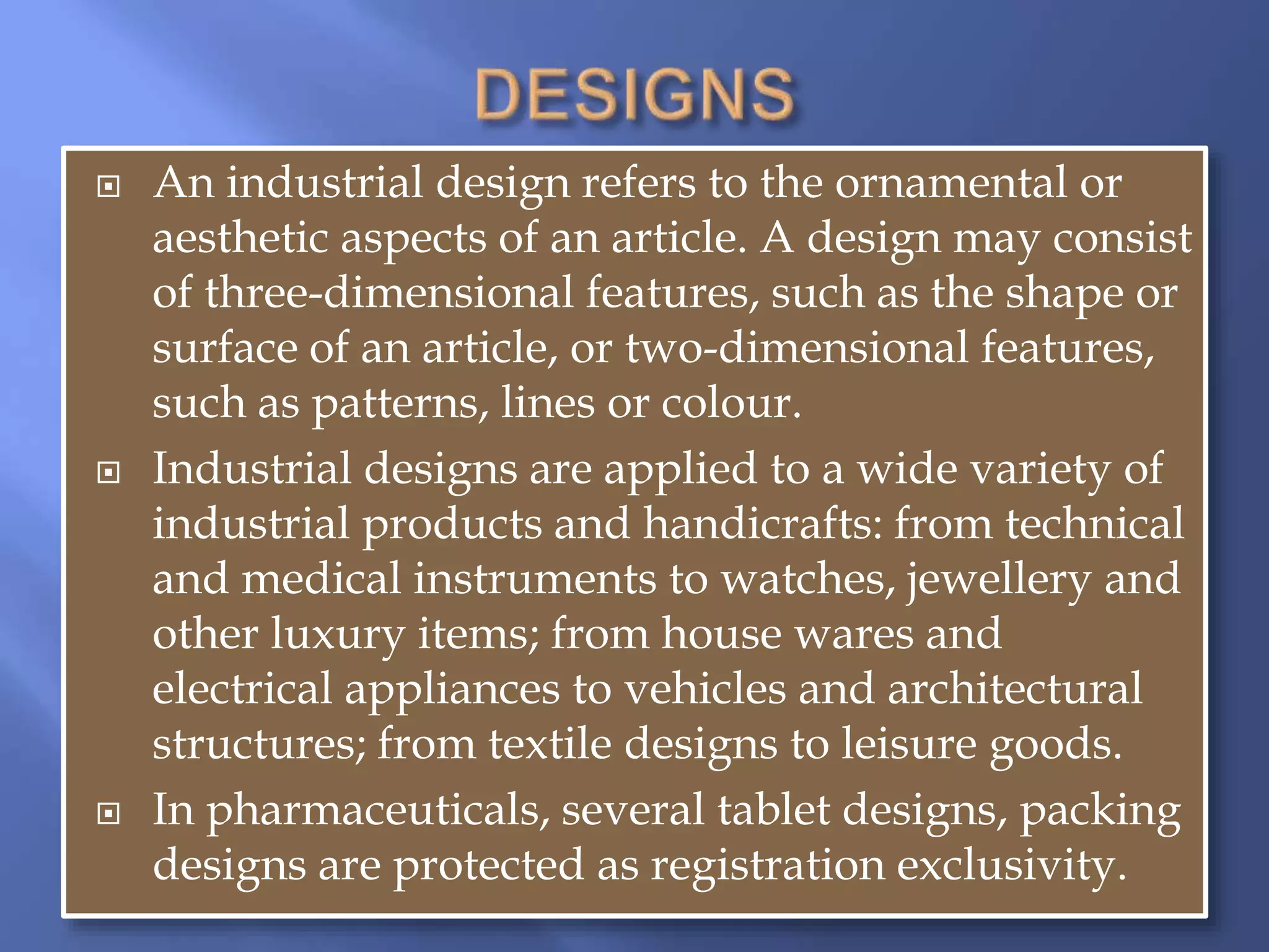  An industrial design refers to the ornamental or
aesthetic aspects of an article. A design may consist
of three-dimensional features, such as the shape or
surface of an article, or two-dimensional features,
such as patterns, lines or colour.
 Industrial designs are applied to a wide variety of
industrial products and handicrafts: from technical
and medical instruments to watches, jewellery and
other luxury items; from house wares and
electrical appliances to vehicles and architectural
structures; from textile designs to leisure goods.
 In pharmaceuticals, several tablet designs, packing
designs are protected as registration exclusivity.
 