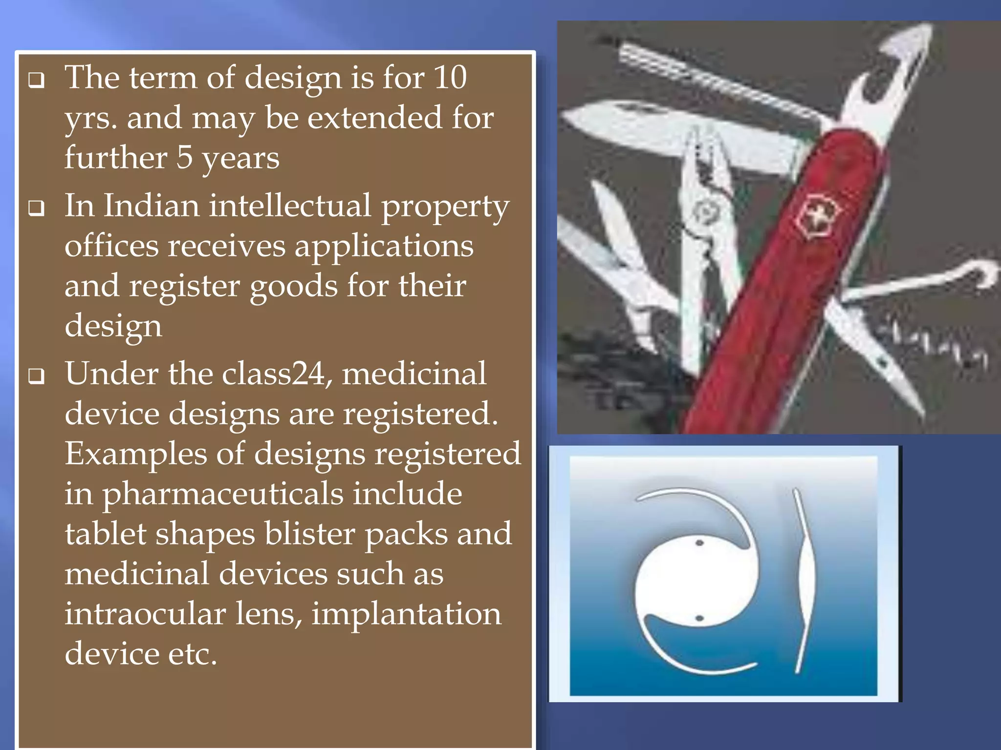  The term of design is for 10
yrs. and may be extended for
further 5 years
 In Indian intellectual property
offices receives applications
and register goods for their
design
 Under the class24, medicinal
device designs are registered.
Examples of designs registered
in pharmaceuticals include
tablet shapes blister packs and
medicinal devices such as
intraocular lens, implantation
device etc.
 