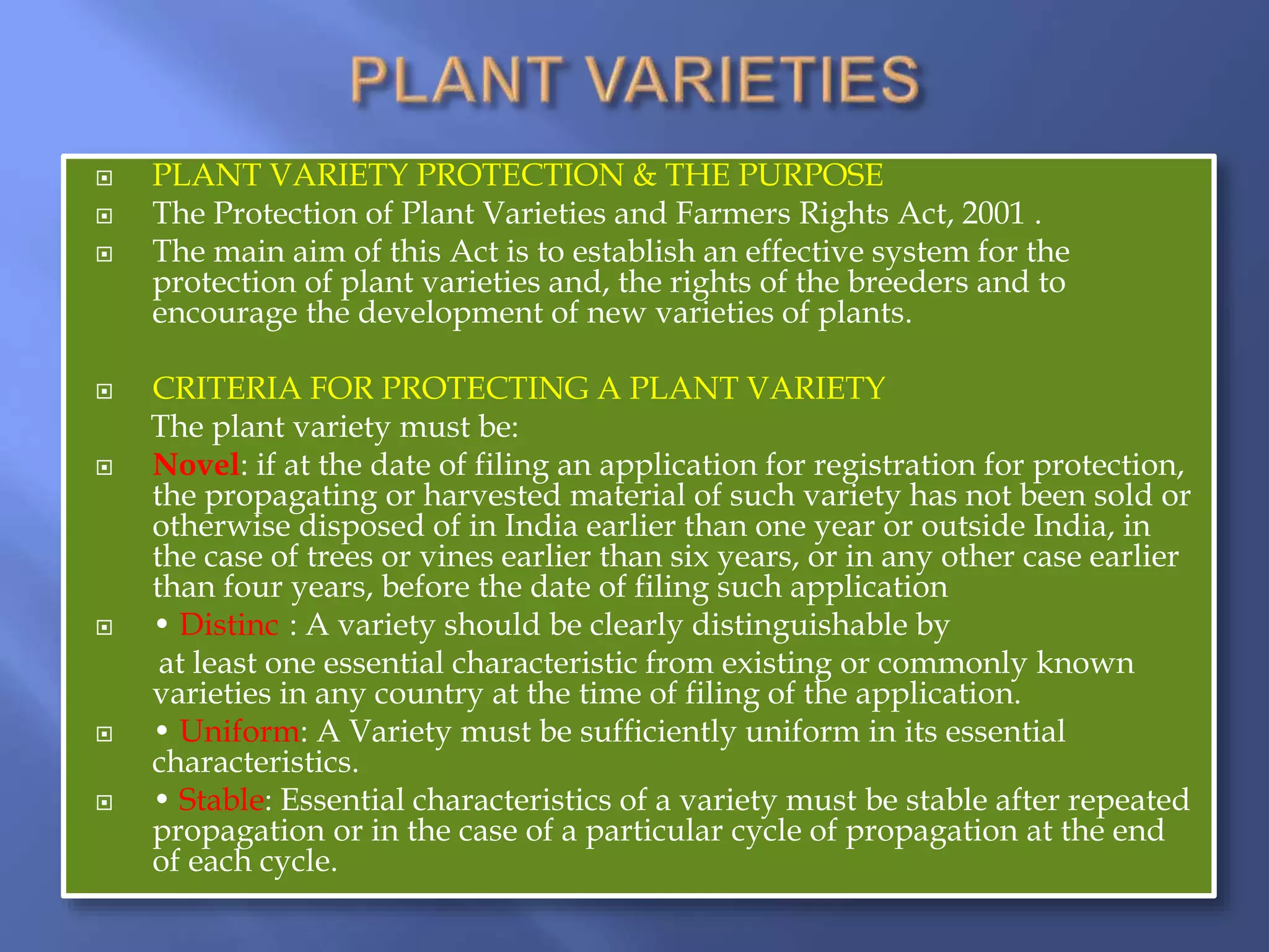 PLANT VARIETY PROTECTION & THE PURPOSE
 The Protection of Plant Varieties and Farmers Rights Act, 2001 .
 The main aim of this Act is to establish an effective system for the
protection of plant varieties and, the rights of the breeders and to
encourage the development of new varieties of plants.
 CRITERIA FOR PROTECTING A PLANT VARIETY
The plant variety must be:
 Novel: if at the date of filing an application for registration for protection,
the propagating or harvested material of such variety has not been sold or
otherwise disposed of in India earlier than one year or outside India, in
the case of trees or vines earlier than six years, or in any other case earlier
than four years, before the date of filing such application
 • Distinct: A variety should be clearly distinguishable by
at least one essential characteristic from existing or commonly known
varieties in any country at the time of filing of the application.
 • Uniform: A Variety must be sufficiently uniform in its essential
characteristics.
 • Stable: Essential characteristics of a variety must be stable after repeated
propagation or in the case of a particular cycle of propagation at the end
of each cycle.
 