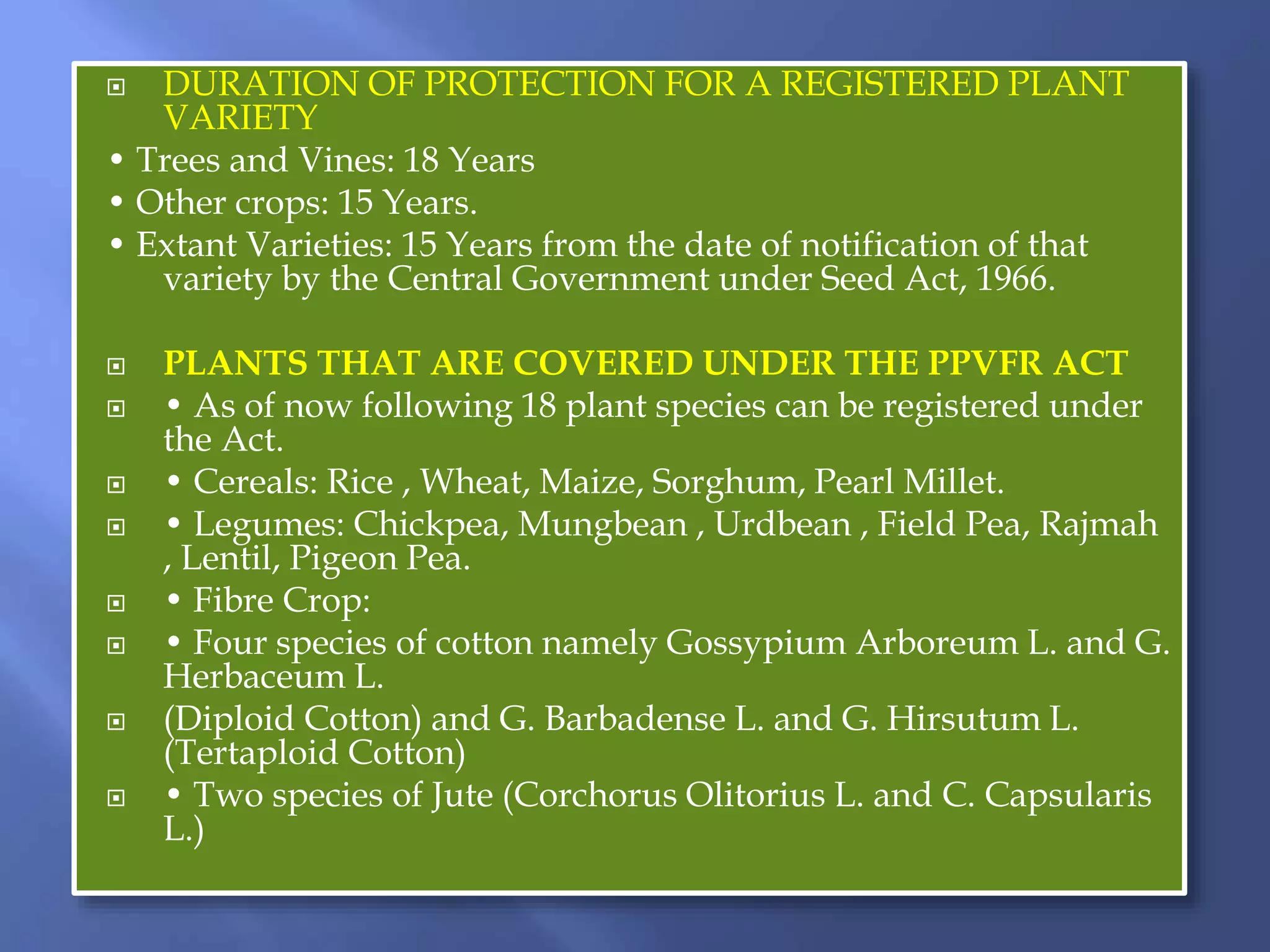  DURATION OF PROTECTION FOR A REGISTERED PLANT
VARIETY
• Trees and Vines: 18 Years
• Other crops: 15 Years.
• Extant Varieties: 15 Years from the date of notification of that
variety by the Central Government under Seed Act, 1966.
 PLANTS THAT ARE COVERED UNDER THE PPVFR ACT
 • As of now following 18 plant species can be registered under
the Act.
 • Cereals: Rice , Wheat, Maize, Sorghum, Pearl Millet.
 • Legumes: Chickpea, Mungbean , Urdbean , Field Pea, Rajmah
, Lentil, Pigeon Pea.
 • Fibre Crop:
 • Four species of cotton namely Gossypium Arboreum L. and G.
Herbaceum L.
 (Diploid Cotton) and G. Barbadense L. and G. Hirsutum L.
(Tertaploid Cotton)
 • Two species of Jute (Corchorus Olitorius L. and C. Capsularis
L.)
 