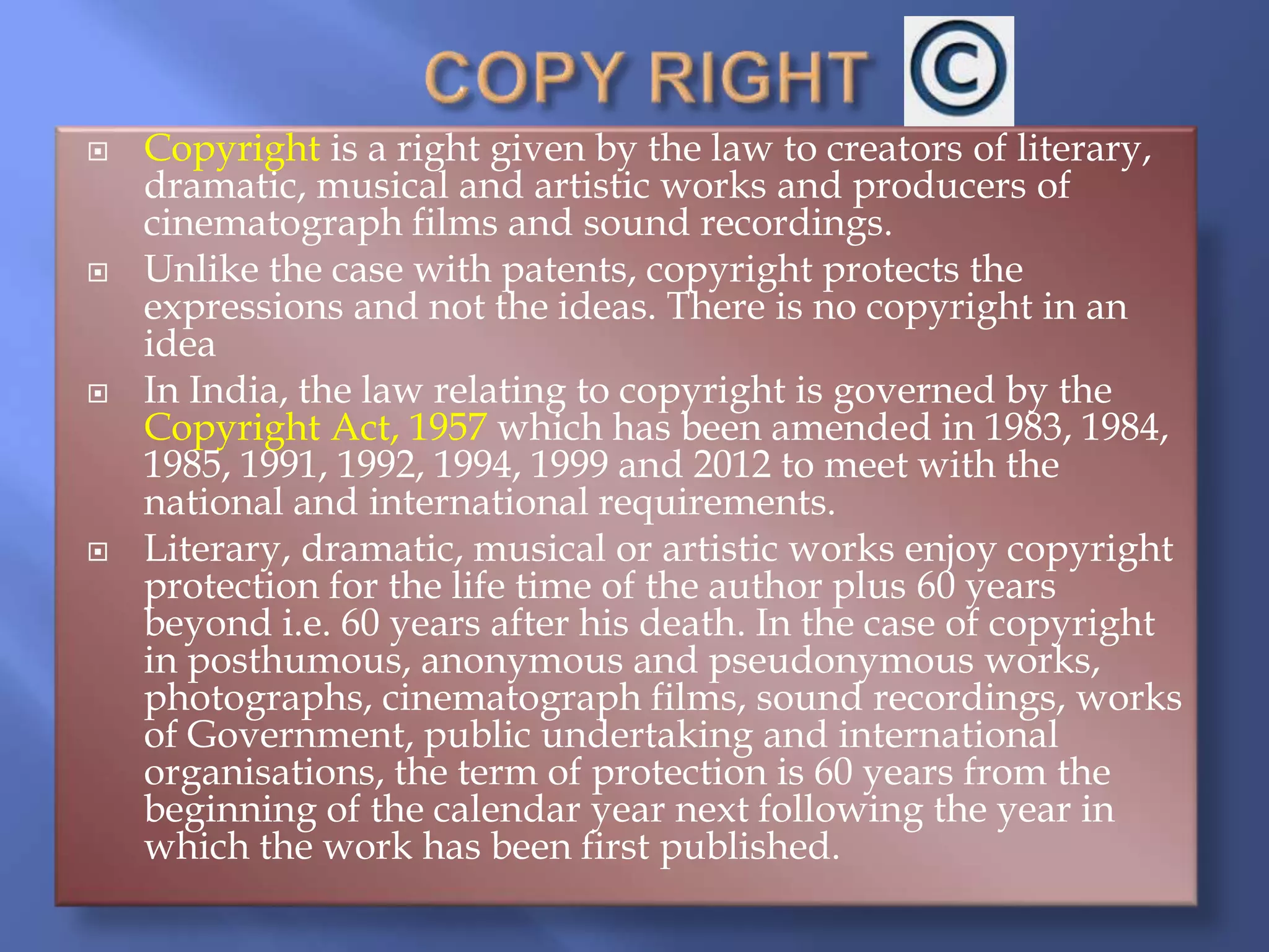  Copyright is a right given by the law to creators of literary,
dramatic, musical and artistic works and producers of
cinematograph films and sound recordings.
 Unlike the case with patents, copyright protects the
expressions and not the ideas. There is no copyright in an
idea
 In India, the law relating to copyright is governed by the
Copyright Act, 1957 which has been amended in 1983, 1984,
1985, 1991, 1992, 1994, 1999 and 2012 to meet with the
national and international requirements.
 Literary, dramatic, musical or artistic works enjoy copyright
protection for the life time of the author plus 60 years
beyond i.e. 60 years after his death. In the case of copyright
in posthumous, anonymous and pseudonymous works,
photographs, cinematograph films, sound recordings, works
of Government, public undertaking and international
organisations, the term of protection is 60 years from the
beginning of the calendar year next following the year in
which the work has been first published.
 