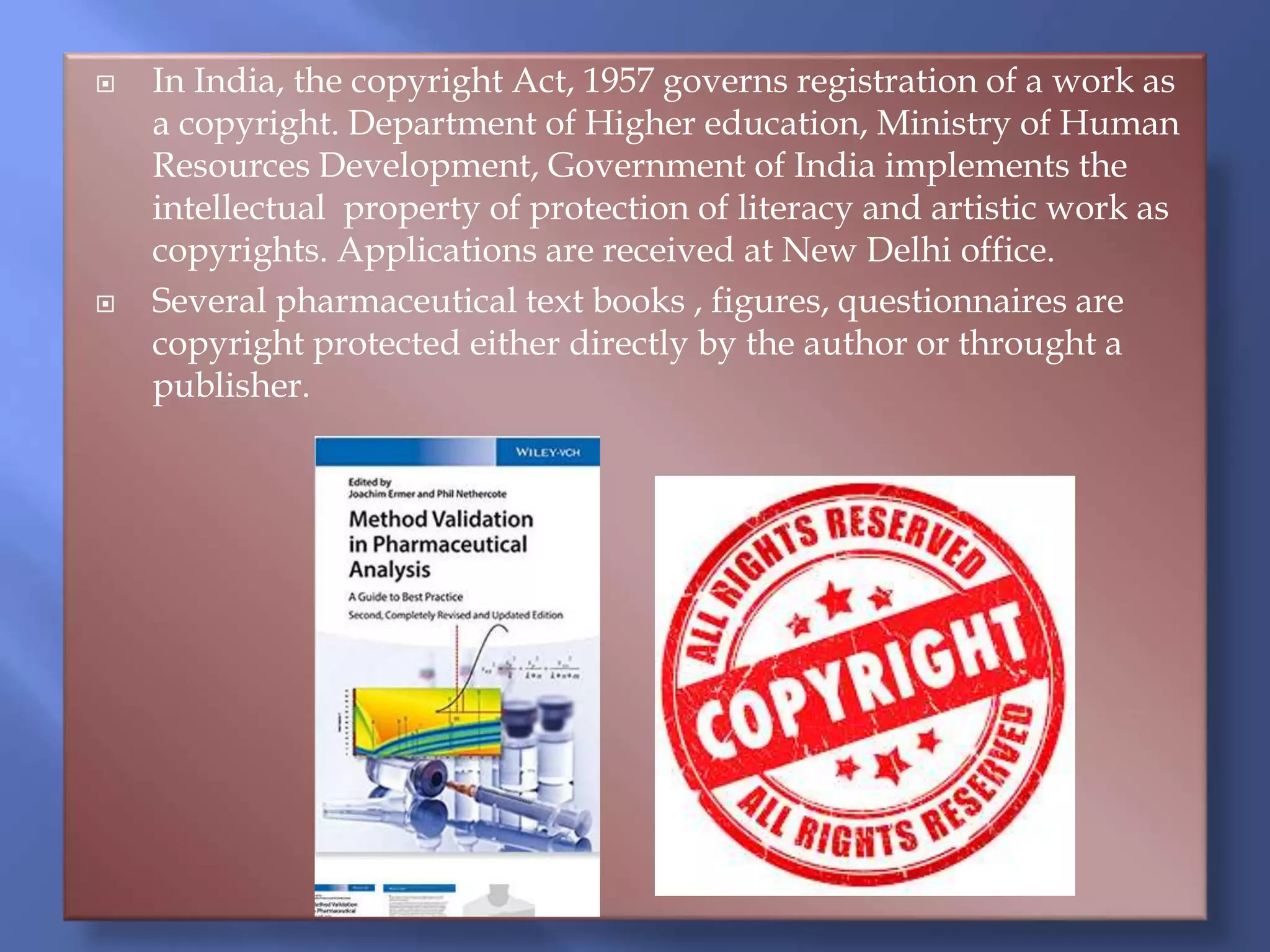  In India, the copyright Act, 1957 governs registration of a work as
a copyright. Department of Higher education, Ministry of Human
Resources Development, Government of India implements the
intellectual property of protection of literacy and artistic work as
copyrights. Applications are received at New Delhi office.
 Several pharmaceutical text books , figures, questionnaires are
copyright protected either directly by the author or throught a
publisher.
 