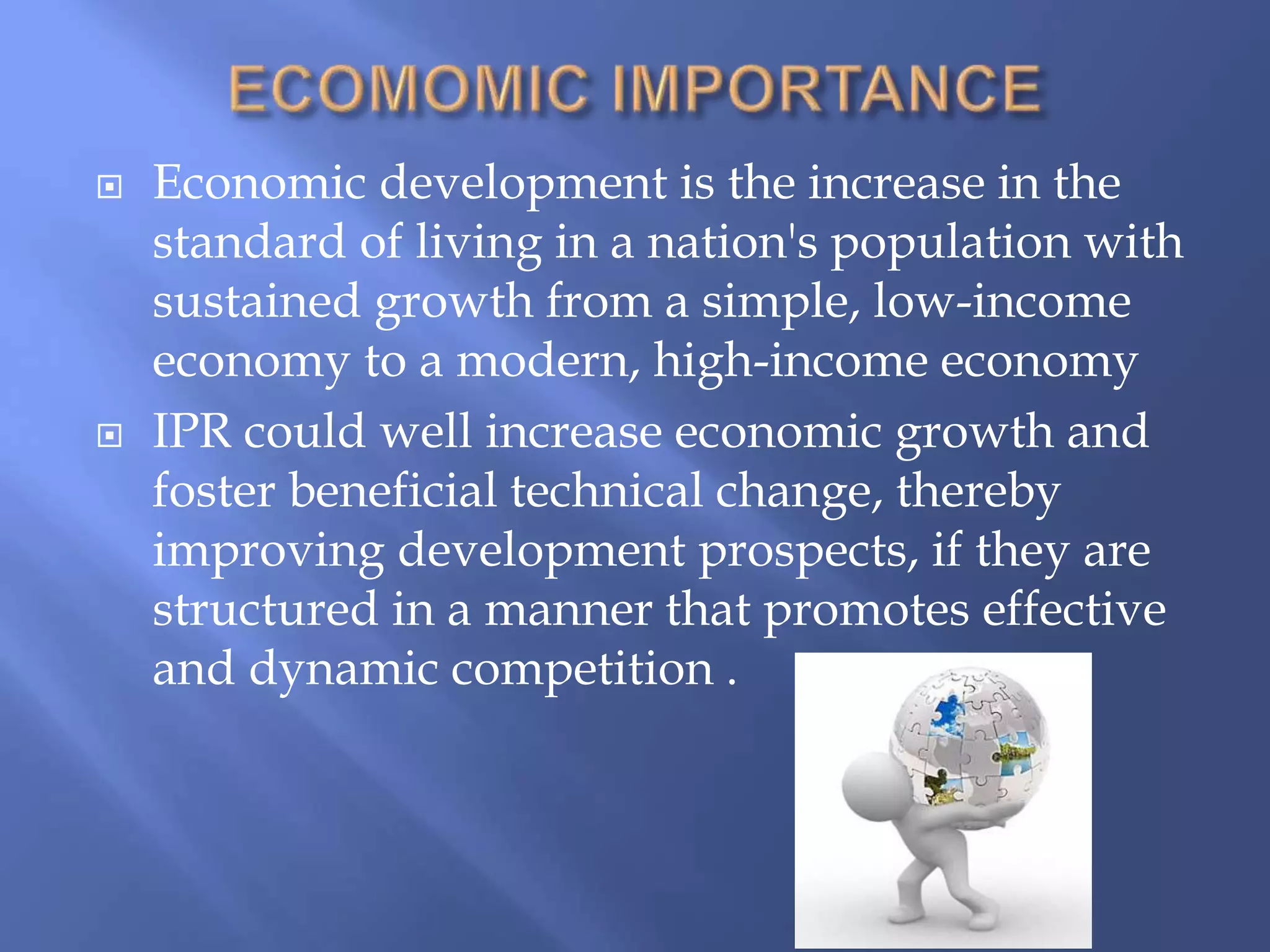  Economic development is the increase in the
standard of living in a nation's population with
sustained growth from a simple, low-income
economy to a modern, high-income economy
 IPR could well increase economic growth and
foster beneficial technical change, thereby
improving development prospects, if they are
structured in a manner that promotes effective
and dynamic competition .
 