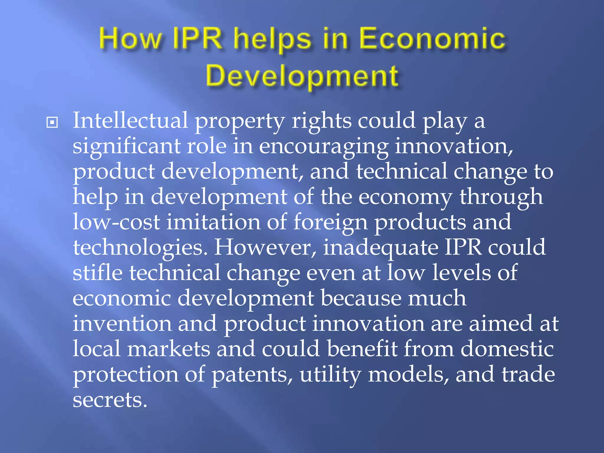  Intellectual property rights could play a
significant role in encouraging innovation,
product development, and technical change to
help in development of the economy through
low-cost imitation of foreign products and
technologies. However, inadequate IPR could
stifle technical change even at low levels of
economic development because much
invention and product innovation are aimed at
local markets and could benefit from domestic
protection of patents, utility models, and trade
secrets.
 
