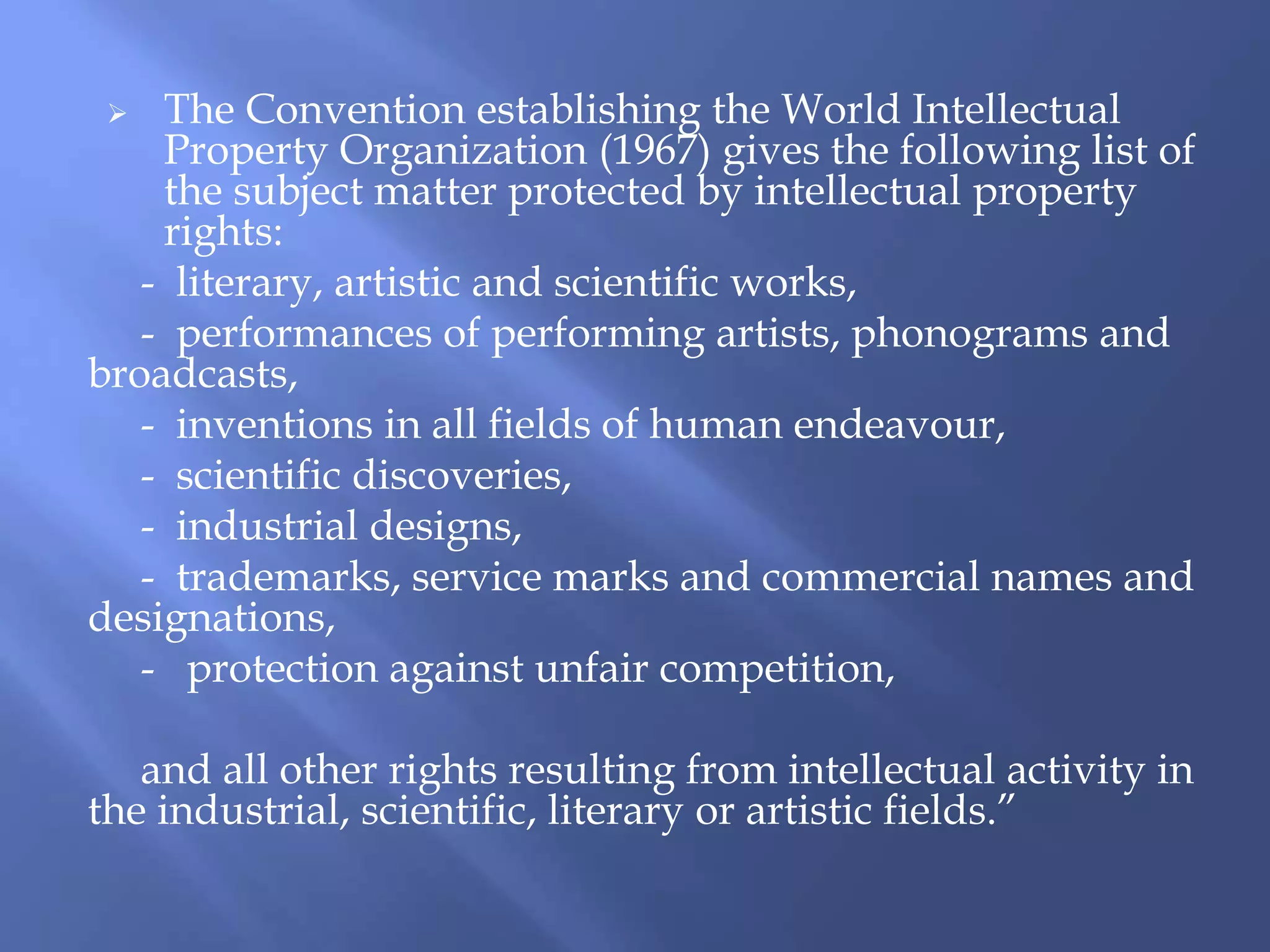  The Convention establishing the World Intellectual
Property Organization (1967) gives the following list of
the subject matter protected by intellectual property
rights:
- literary, artistic and scientific works,
- performances of performing artists, phonograms and
broadcasts,
- inventions in all fields of human endeavour,
- scientific discoveries,
- industrial designs,
- trademarks, service marks and commercial names and
designations,
- protection against unfair competition,
and all other rights resulting from intellectual activity in
the industrial, scientific, literary or artistic fields.”
 