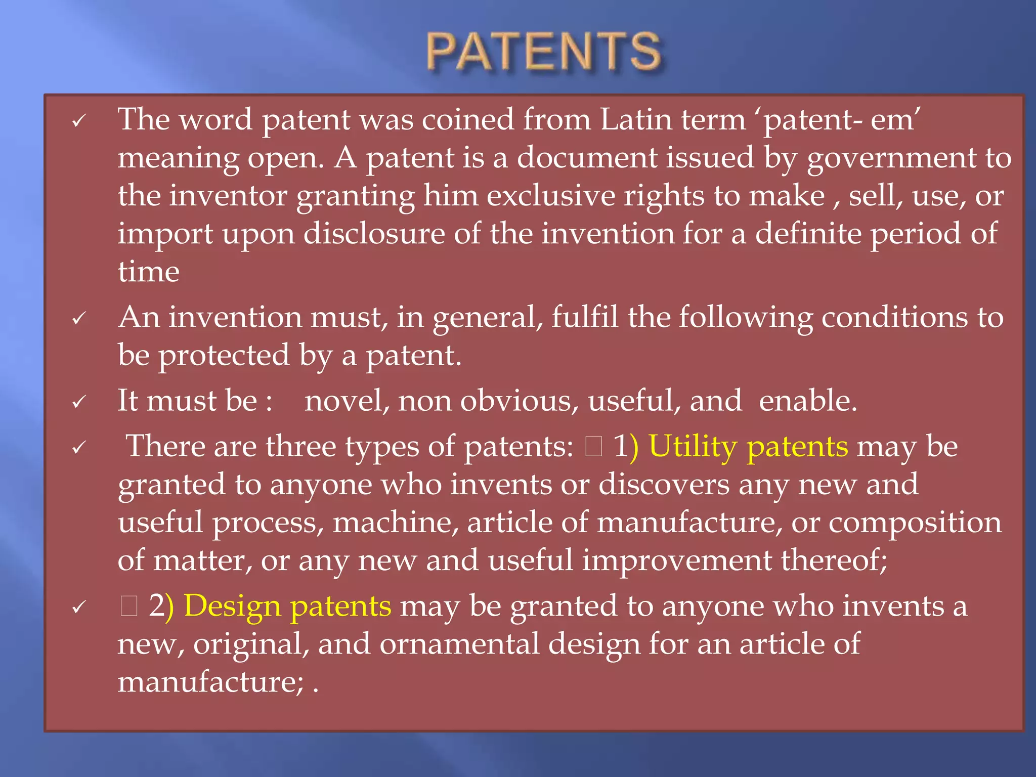  The word patent was coined from Latin term ‘patent- em’
meaning open. A patent is a document issued by government to
the inventor granting him exclusive rights to make , sell, use, or
import upon disclosure of the invention for a definite period of
time
 An invention must, in general, fulfil the following conditions to
be protected by a patent.
 It must be : novel, non obvious, useful, and enable.
 There are three types of patents: 1) Utility patents may be
granted to anyone who invents or discovers any new and
useful process, machine, article of manufacture, or composition
of matter, or any new and useful improvement thereof;
 2) Design patents may be granted to anyone who invents a
new, original, and ornamental design for an article of
manufacture; .
 