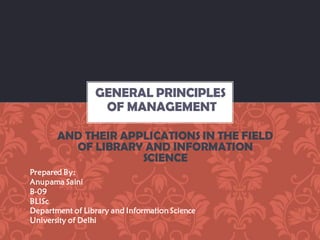 AND THEIR APPLICATIONS IN THE FIELD
OF LIBRARY AND INFORMATION
SCIENCE
GENERAL PRINCIPLES
OF MANAGEMENT
Prepared By:
Anupama Saini
B-09
BLISc
Department of Library and Information Science
University of Delhi
 
