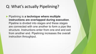 Q: What’s actually Pipelining?
 Pipelining is a technique where multiple
instructions are overlapped during execution.
Pi...