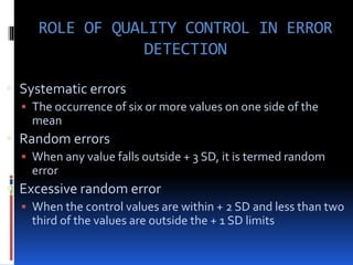 ROLE OF QUALITY CONTROL IN ERROR
DETECTION
 Systematic errors
 The occurrence of six or more values on one side of the
mean
 Random errors
 When any value falls outside + 3 SD, it is termed random
error
 Excessive random error
 When the control values are within + 2 SD and less than two
third of the values are outside the + 1 SD limits
 