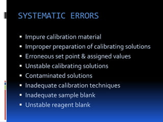  Impure calibration material
 Improper preparation of calibrating solutions
 Erroneous set point & assigned values
 Unstable calibrating solutions
 Contaminated solutions
 Inadequate calibration techniques
 Inadequate sample blank
 Unstable reagent blank
SYSTEMATIC ERRORS
 