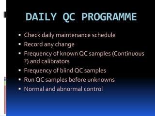 DAILY QC PROGRAMME
 Check daily maintenance schedule
 Record any change
 Frequency of known QC samples (Continuous
?) and calibrators
 Frequency of blind QC samples
 Run QC samples before unknowns
 Normal and abnormal control
 