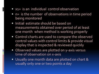  x1= is an individual control observation
 n= is the number of observations in time period
being monitored
 Initial estimate should be based on
measurements obtained over period of at least
one month when method is working properly
 Control charts are used to compare the observed
control values with control limits & provide visual
display that is inspected & reviewed quickly
 Observed values are plotted on y-axis versus
time of observation on x-axis
 Usually one month data are plotted on chart &
usually only one or two points a day
 