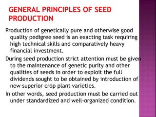 Production of genetically pure and otherwise good
quality pedigree seed is an exacting task requiring
high technical skills and comparatively heavy
financial investment.
During seed production strict attention must be given
to the maintenance of genetic purity and other
qualities of seeds in order to exploit the full
dividends sought to be obtained by introduction of
new superior crop plant varieties.
In other words, seed production must be carried out
under standardized and well-organized condition.
 