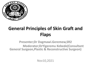 General Principles of Skin Graft and
Flaps
Presenter;Dr Dagmawi.Geremew,SR2
Moderator;DrYigeremu Kebede(Consultant
General Surgeon,Plastic & Reconstructive Surgeon)
Nov10,2021
 
