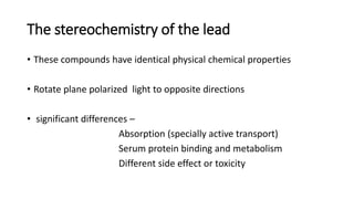 The stereochemistry of the lead
• These compounds have identical physical chemical properties
• Rotate plane polarized light to opposite directions
• significant differences –
Absorption (specially active transport)
Serum protein binding and metabolism
Different side effect or toxicity
 