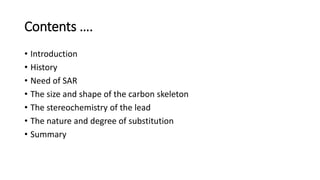 Contents ….
• Introduction
• History
• Need of SAR
• The size and shape of the carbon skeleton
• The stereochemistry of the lead
• The nature and degree of substitution
• Summary
 