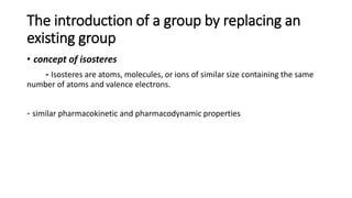 The introduction of a group by replacing an
existing group
• concept of isosteres
- Isosteres are atoms, molecules, or ions of similar size containing the same
number of atoms and valence electrons.
- similar pharmacokinetic and pharmacodynamic properties
 