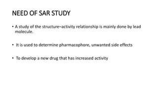 NEED OF SAR STUDY
• A study of the structure–activity relationship is mainly done by lead
molecule.
• It is used to determine pharmacophore, unwanted side effects
• To develop a new drug that has increased activity
 