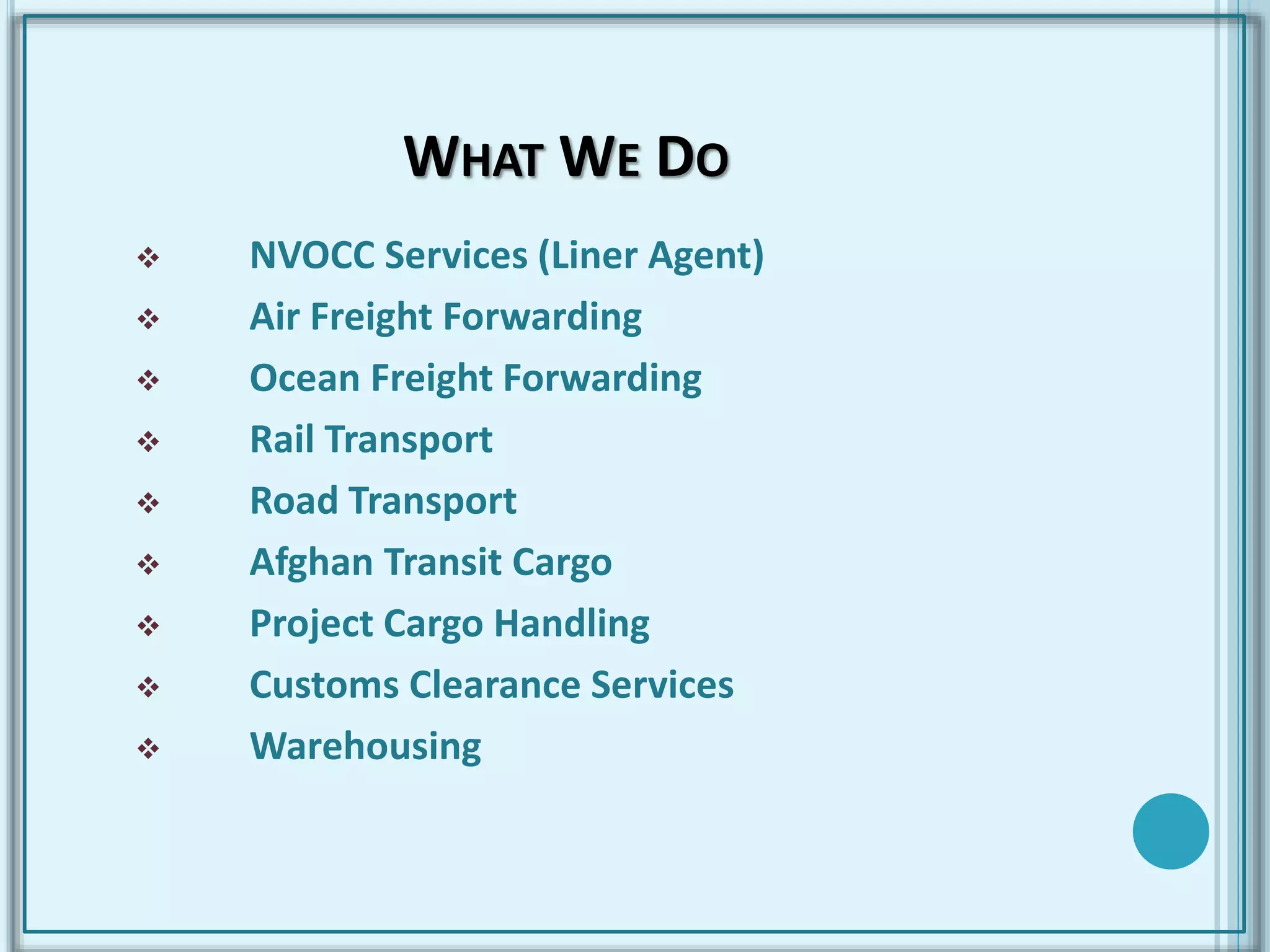 WHAT WE DO
 NVOCC Services (Liner Agent)
 Air Freight Forwarding
 Ocean Freight Forwarding
 Rail Transport
 Road Transport
 Afghan Transit Cargo
 Project Cargo Handling
 Customs Clearance Services
 Warehousing
 